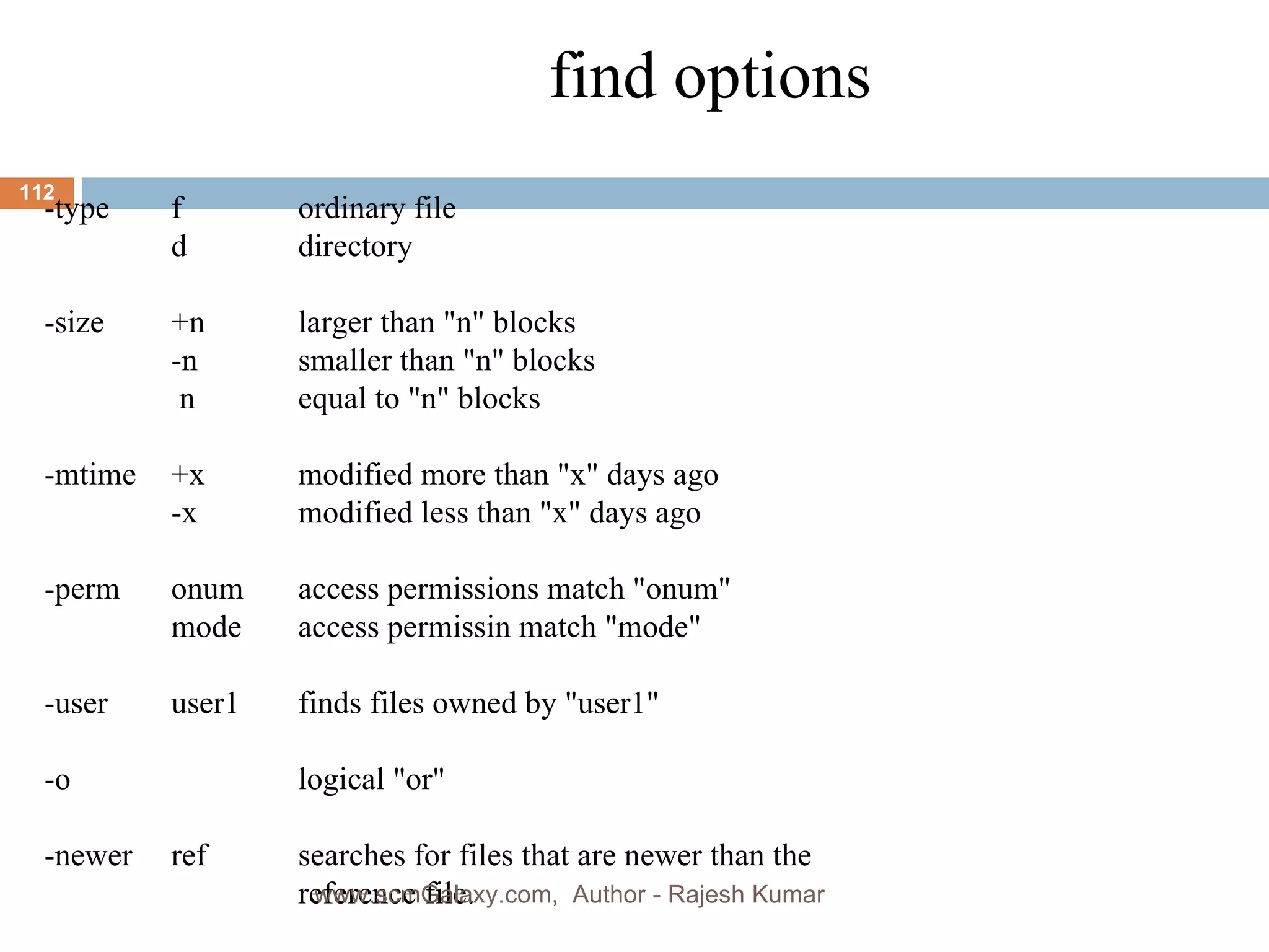 find options -type f ordinary file d directory -size +n larger than &quot;n&quot; blocks -n smaller than &quot;n&quot; blocks   n equal to &quot;n&quot; blocks -mtime +x modified more than &quot;x&quot; days ago -x modified less than &quot;x&quot; days ago -perm onum access permissions match &quot;onum&quot; mode access permissin match &quot;mode&quot;  -user user1 finds files owned by &quot;user1&quot; -o logical &quot;or&quot; -newer ref searches for files that are newer than the  reference file. www.scmGalaxy.com,  Author - Rajesh Kumar 
