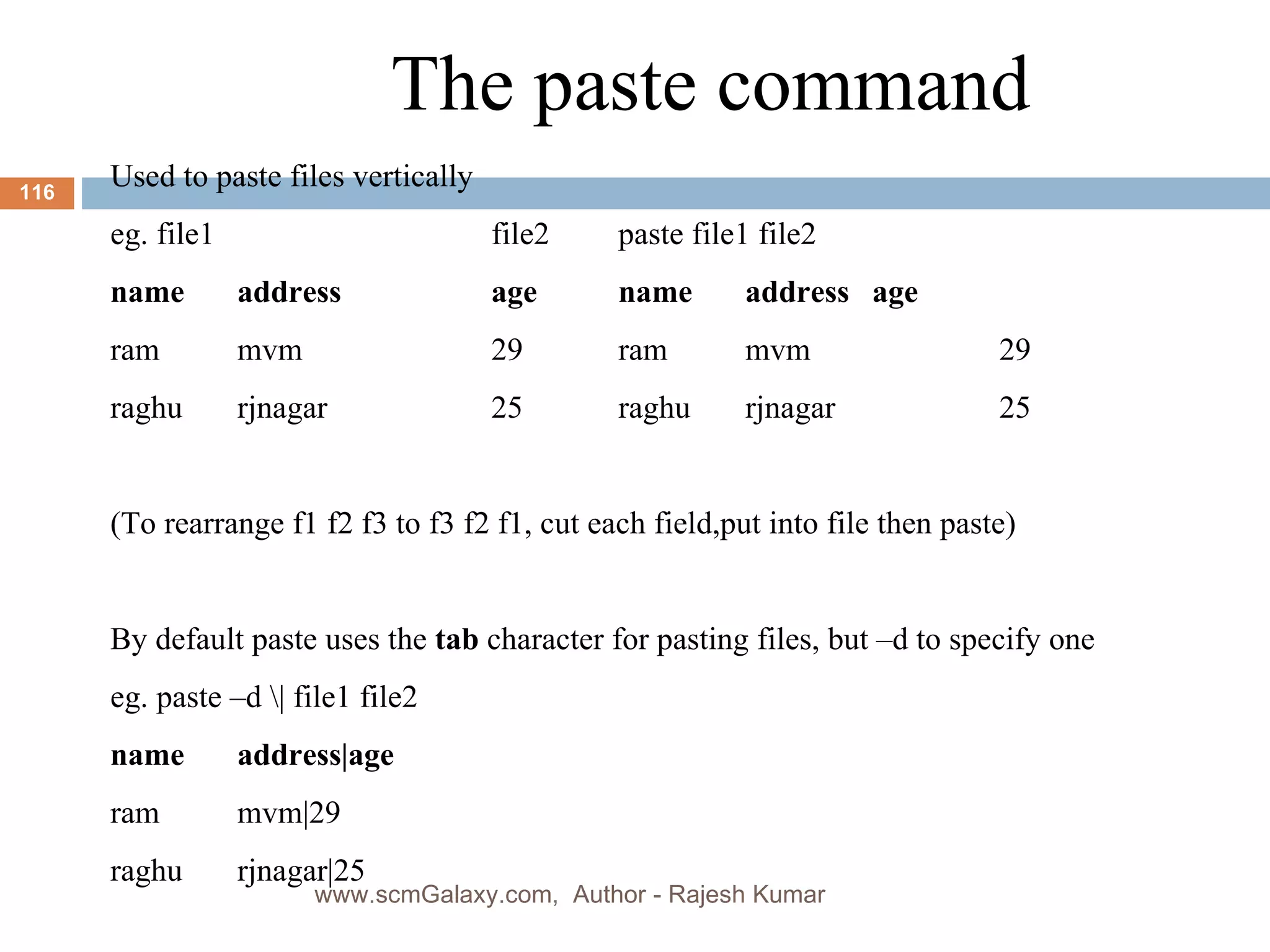 The paste command Used to paste files vertically  eg. file1  file2 paste file1 file2 name address age name address age ram mvm 29 ram mvm 29 raghu rjnagar 25 raghu rjnagar 25 (To rearrange f1 f2 f3 to f3 f2 f1, cut each field,put into file then paste) By default paste uses the  tab  character for pasting files, but –d to specify one eg. paste –d \| file1 file2  name address|age ram mvm|29 raghu rjnagar|25 www.scmGalaxy.com,  Author - Rajesh Kumar 