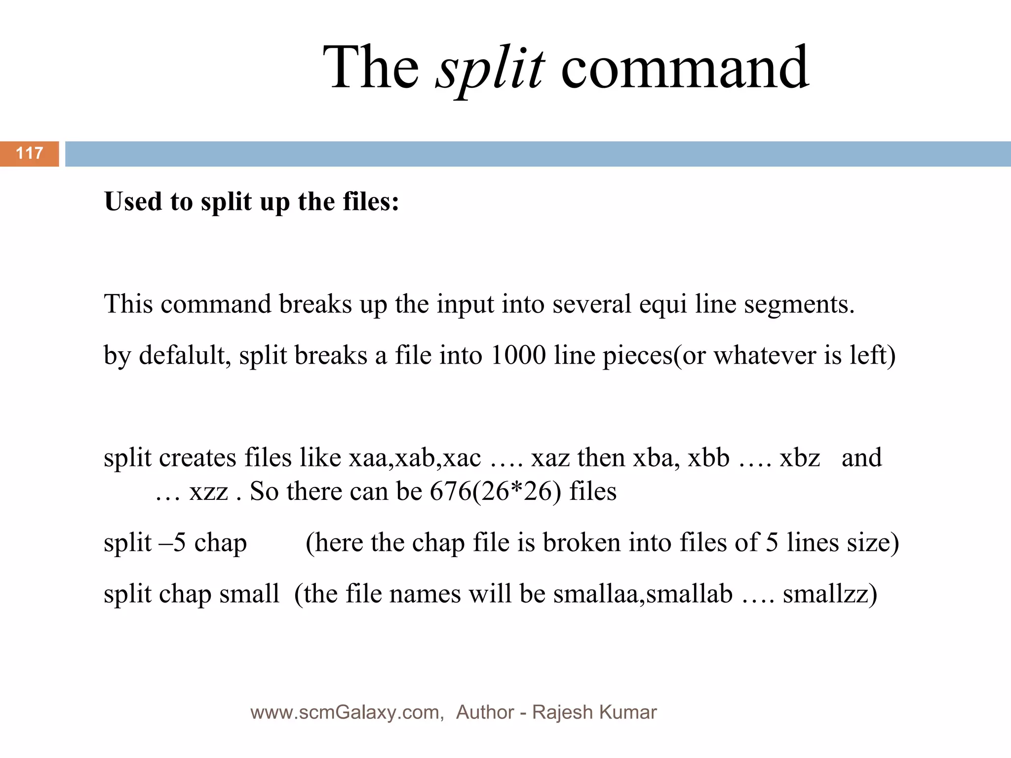 The  split  command Used to split up the files: This command breaks up the input into several equi line segments. by defalult, split breaks a file into 1000 line pieces(or whatever is left) split creates files like xaa,xab,xac …. xaz then xba, xbb …. xbz  and … xzz . So there can be 676(26*26) files split –5 chap  (here the chap file is broken into files of 5 lines size) split chap small  (the file names will be smallaa,smallab …. smallzz) www.scmGalaxy.com,  Author - Rajesh Kumar 