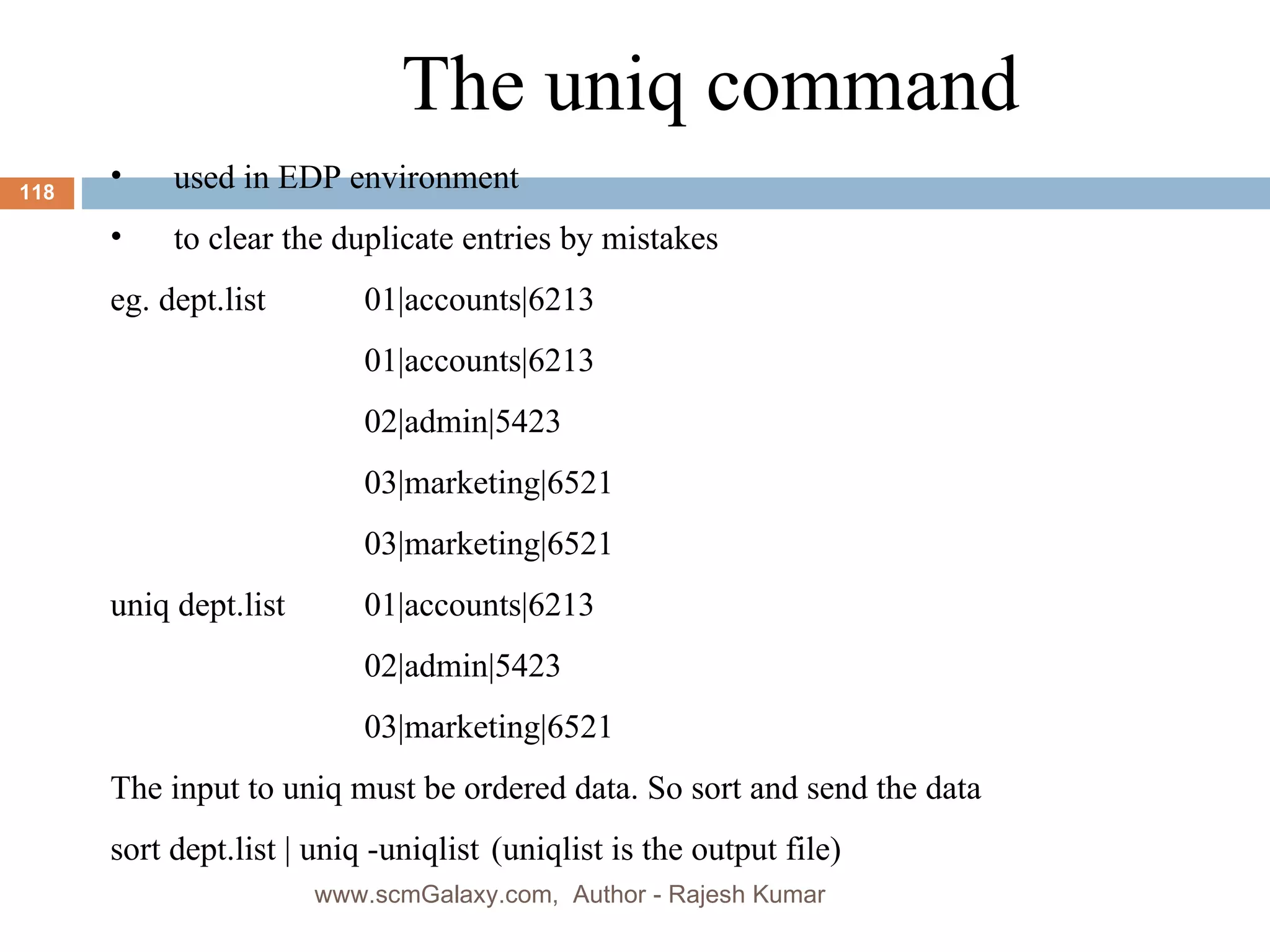 The uniq command used in EDP environment to clear the duplicate entries by mistakes eg. dept.list 01|accounts|6213 01|accounts|6213 02|admin|5423 03|marketing|6521 03|marketing|6521 uniq dept.list 01|accounts|6213 02|admin|5423 03|marketing|6521 The input to uniq must be ordered data. So sort and send the data sort dept.list | uniq -uniqlist (uniqlist is the output file) www.scmGalaxy.com,  Author - Rajesh Kumar 