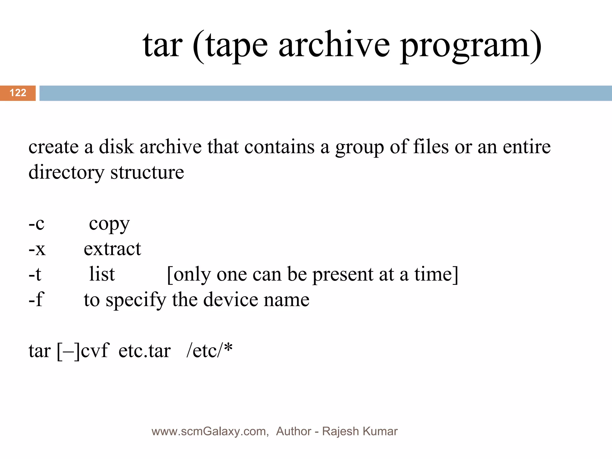 create a disk archive that contains a group of files or an entire directory structure -c  copy -x  extract -t  list [only one can be present at a time] -f  to specify the device name tar [–]cvf  etc.tar  /etc/* tar (tape archive program) www.scmGalaxy.com,  Author - Rajesh Kumar 