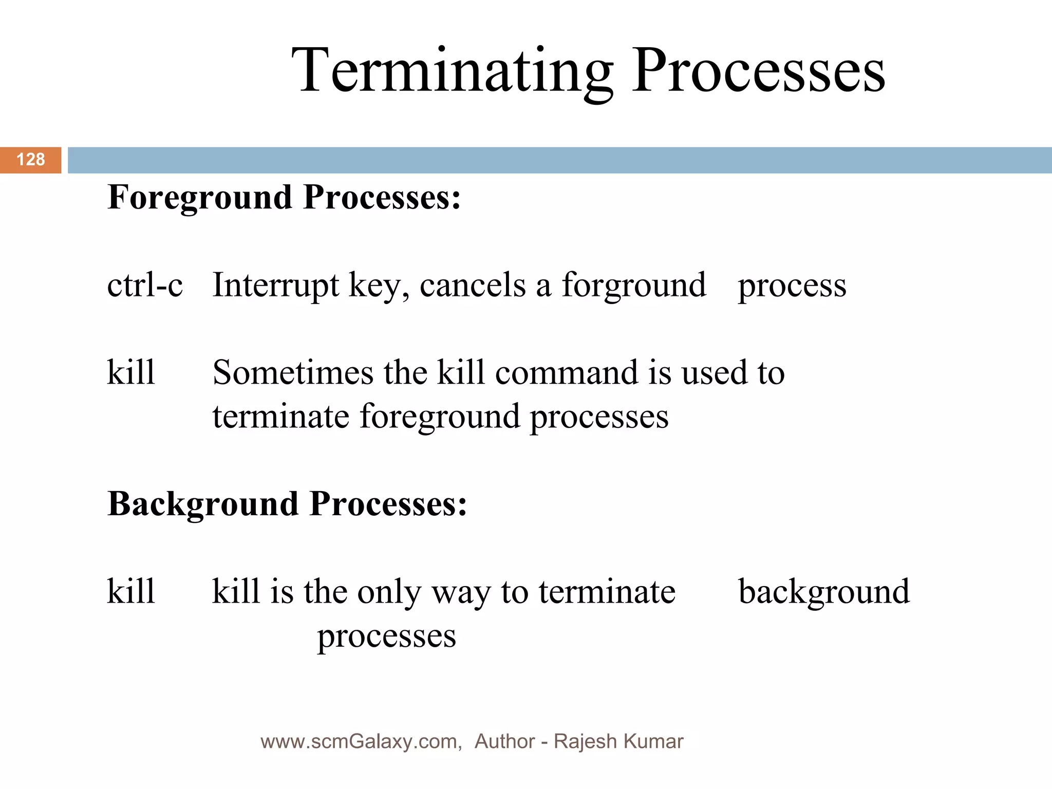 Terminating Processes Foreground Processes: ctrl-c Interrupt key, cancels a forground  process kill Sometimes the kill command is used to  terminate foreground processes Background Processes: kill kill is the only way to terminate  background  processes www.scmGalaxy.com,  Author - Rajesh Kumar 