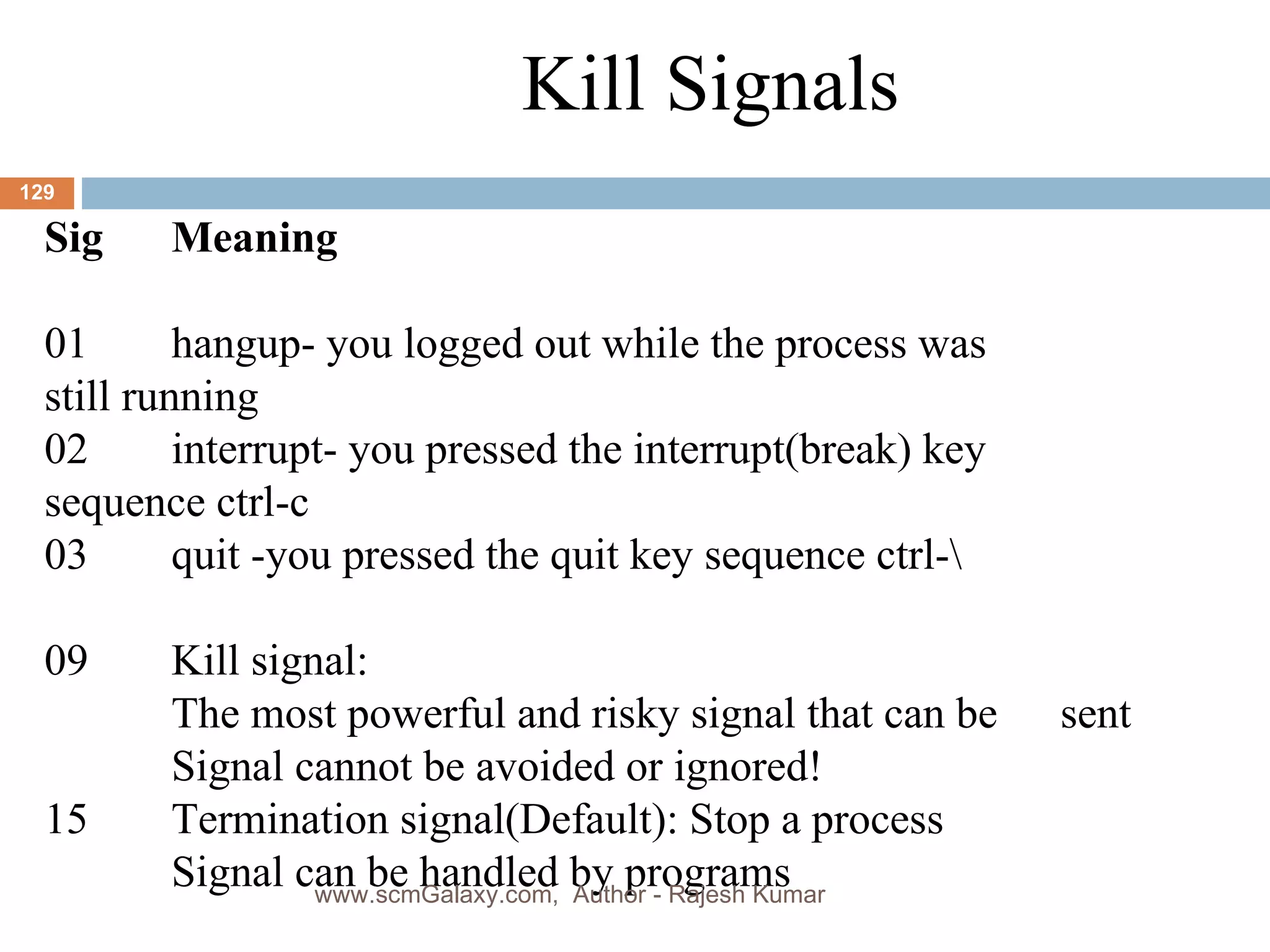 Kill Signals Sig Meaning 01 hangup- you logged out while the process was  still running 02 interrupt- you pressed the interrupt(break) key  sequence ctrl-c 03 quit -you pressed the quit key sequence ctrl-\ 09 Kill signal: The most powerful and risky signal that can be  sent Signal cannot be avoided or ignored! 15 Termination signal(Default): Stop a process Signal can be handled by programs www.scmGalaxy.com,  Author - Rajesh Kumar 