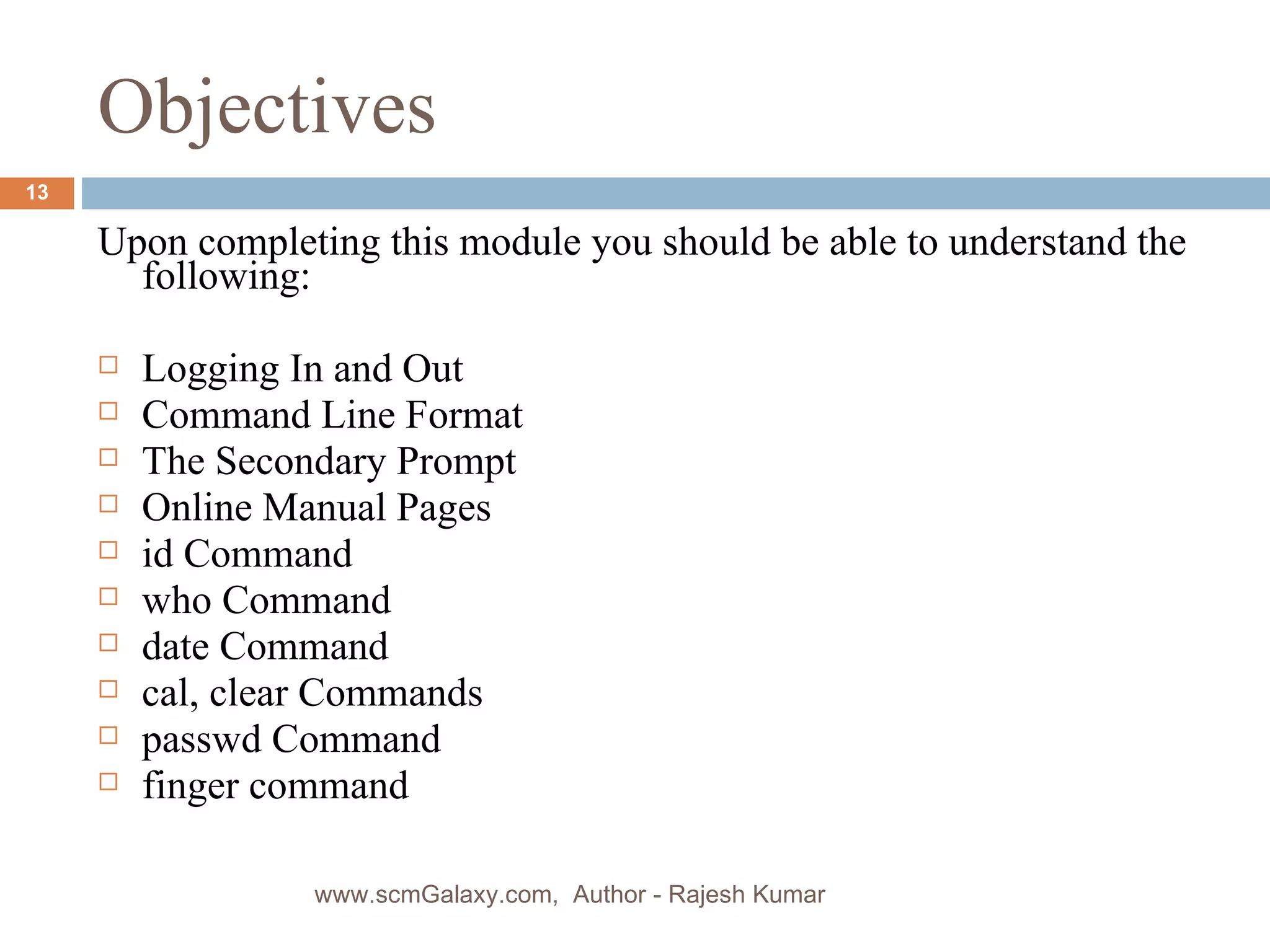 Objectives Upon completing this module you should be able to understand the following: Logging In and Out Command Line Format The Secondary Prompt Online Manual Pages id Command who Command date Command cal, clear Commands passwd Command finger command www.scmGalaxy.com,  Author - Rajesh Kumar 