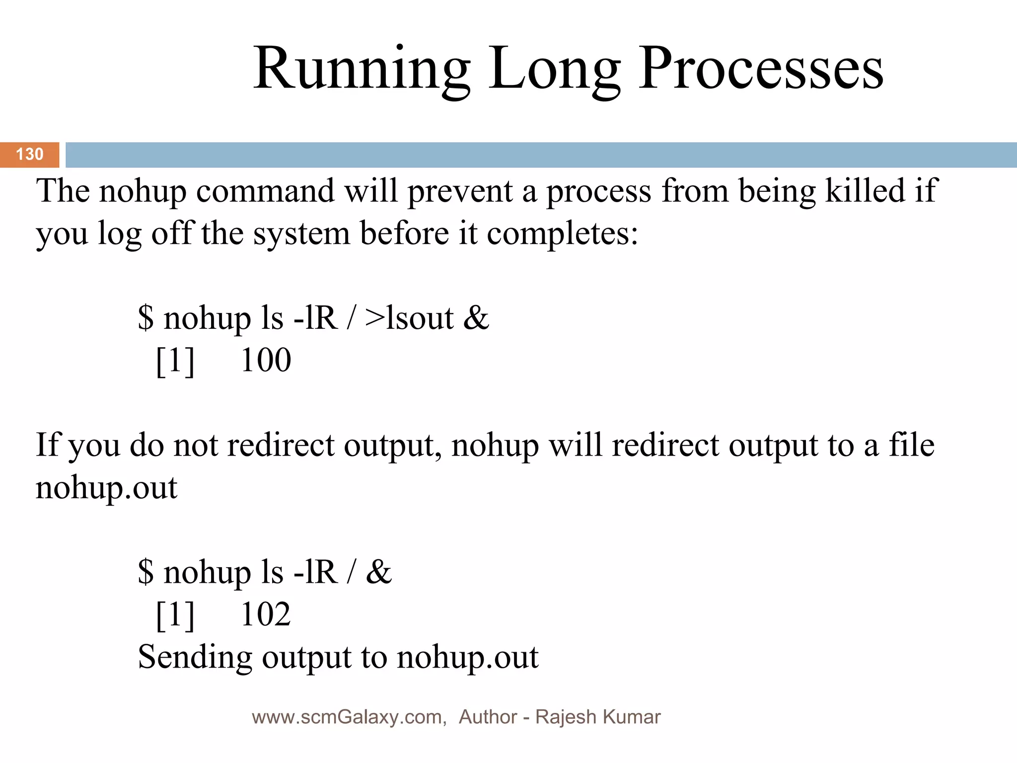 Running Long Processes The nohup command will prevent a process from being killed if you log off the system before it completes: $ nohup ls -lR / >lsout &   [1] 100 If you do not redirect output, nohup will redirect output to a file nohup.out $ nohup ls -lR / &   [1] 102 Sending output to nohup.out www.scmGalaxy.com,  Author - Rajesh Kumar 