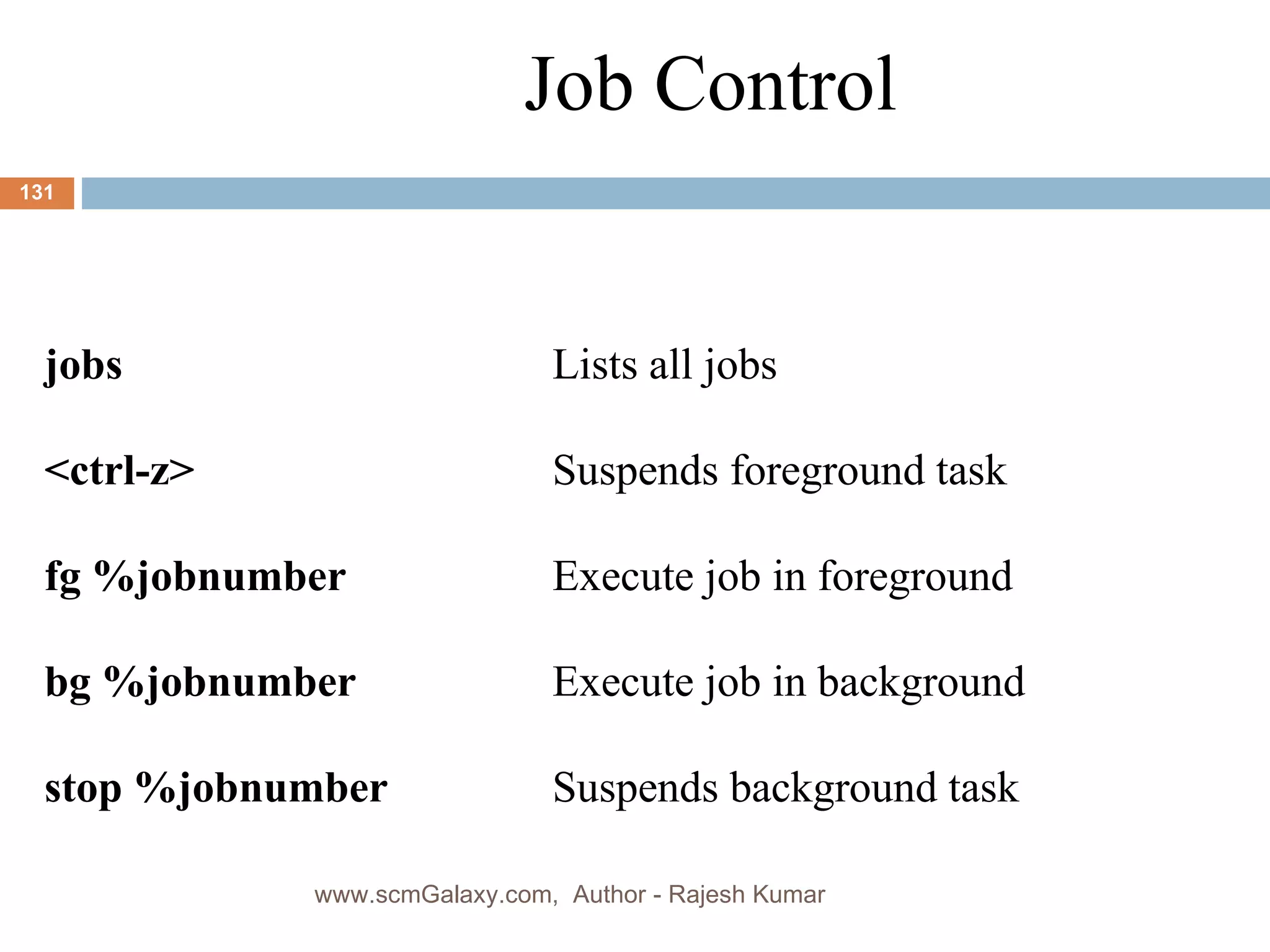 Job Control jobs Lists all jobs <ctrl-z> Suspends foreground task fg %jobnumber Execute job in foreground bg %jobnumber Execute job in background stop %jobnumber Suspends background task www.scmGalaxy.com,  Author - Rajesh Kumar 