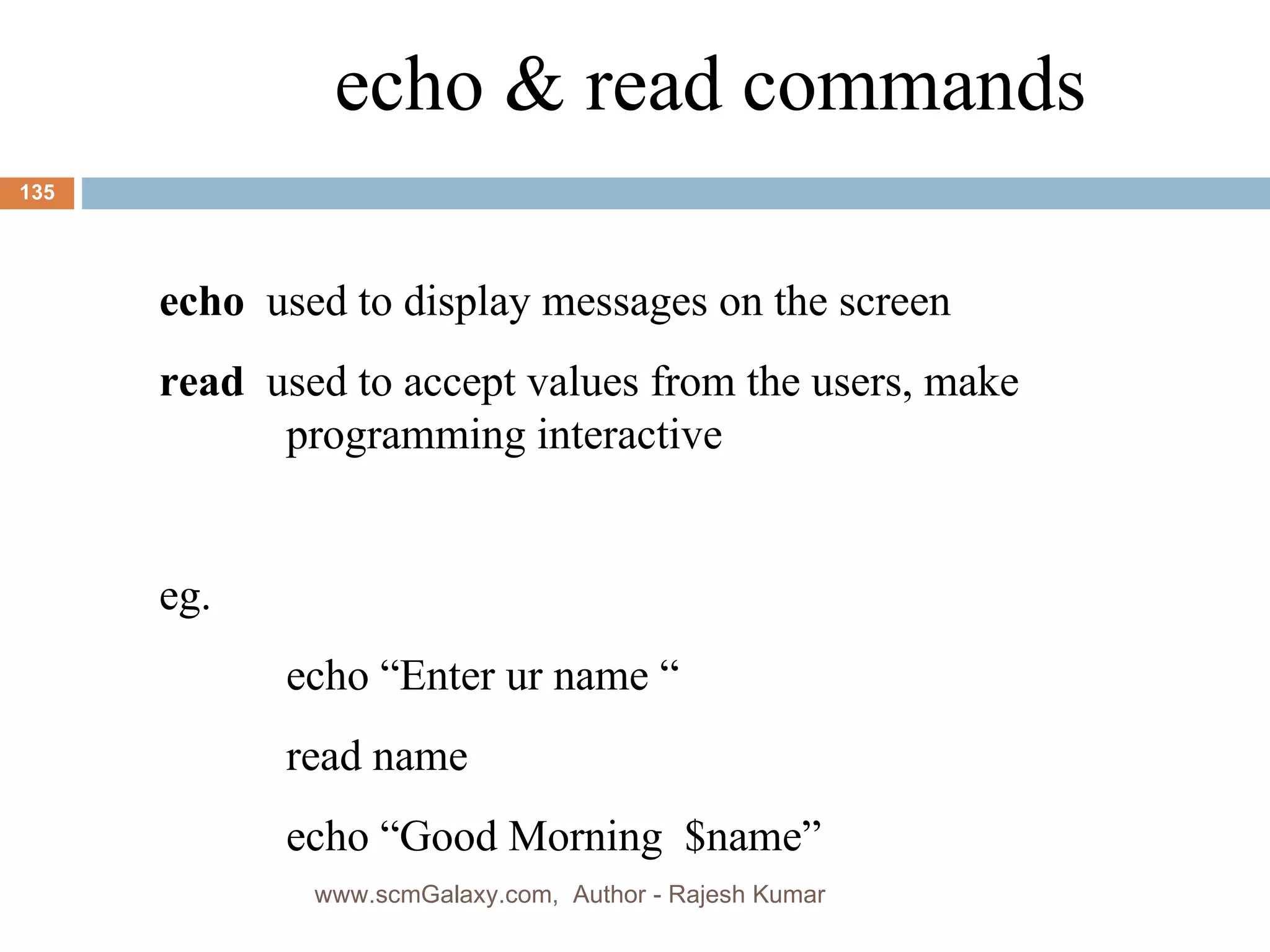 echo & read commands echo   used to display messages on the screen read   used to accept values from the users, make  programming interactive  eg. echo “Enter ur name “ read name echo “Good Morning  $name” www.scmGalaxy.com,  Author - Rajesh Kumar 