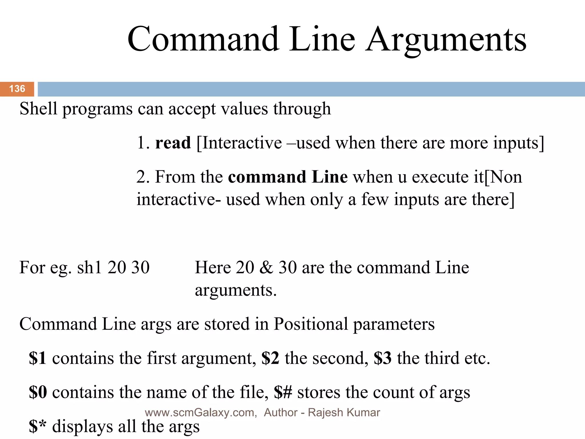 Command Line Arguments Shell programs can accept values through 1.  read  [Interactive –used when there are more inputs] 2. From the  command Line  when u execute it[Non  interactive- used when only a few inputs are there] For eg. sh1 20 30  Here 20 & 30 are the command Line  arguments.  Command Line args are stored in Positional parameters $1  contains the first argument,  $2  the second,  $3  the third etc. $0  contains the name of the file,  $#  stores the count of args  $*  displays all the args www.scmGalaxy.com,  Author - Rajesh Kumar 