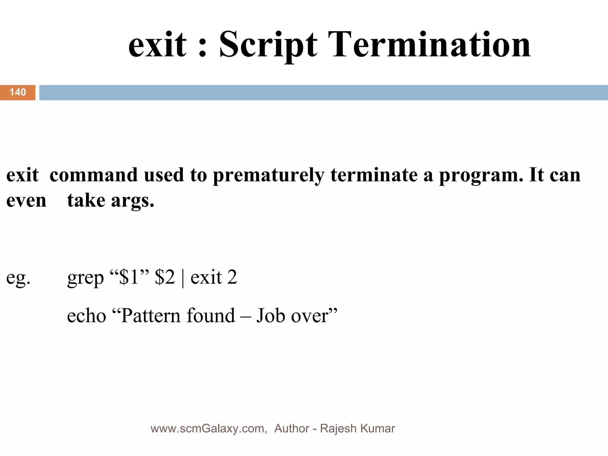 exit : Script Termination exit  command used to prematurely terminate a program. It can even  take args.  eg.  grep “$1” $2 | exit 2 echo “Pattern found – Job over” www.scmGalaxy.com,  Author - Rajesh Kumar 