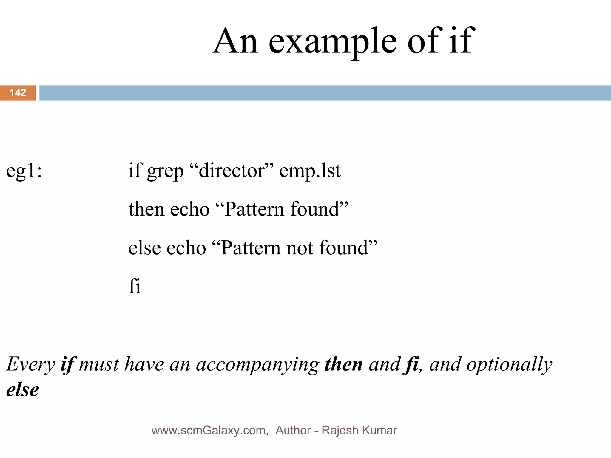 An example of if eg1:  if grep “director” emp.lst then echo “Pattern found” else echo “Pattern not found” fi Every  if  must have an accompanying  then  and  fi , and optionally  else www.scmGalaxy.com,  Author - Rajesh Kumar 