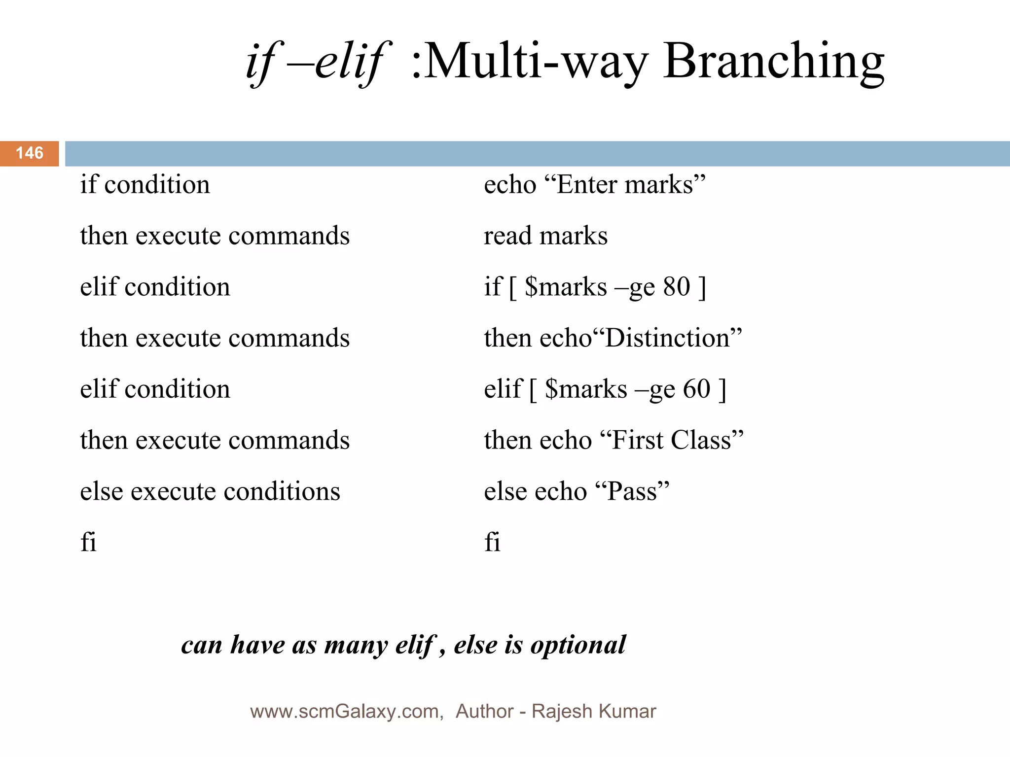 if –elif  :Multi-way Branching if condition echo “Enter marks” then execute commands read marks elif condition if [ $marks –ge 80 ] then execute commands then echo“Distinction” elif condition elif [ $marks –ge 60 ] then execute commands then echo “First Class” else execute conditions else echo “Pass” fi fi can have as many elif , else is optional www.scmGalaxy.com,  Author - Rajesh Kumar 