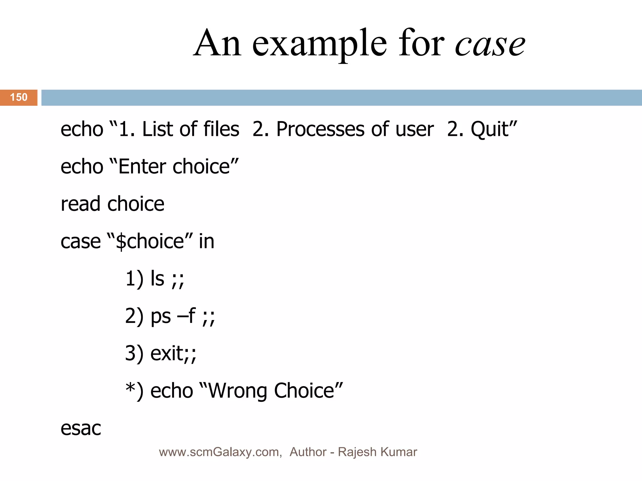 An example for  case echo “1. List of files  2. Processes of user  2. Quit” echo “Enter choice” read choice case “$choice” in 1) ls ;; 2) ps –f ;; 3) exit;; *) echo “Wrong Choice” esac  www.scmGalaxy.com,  Author - Rajesh Kumar 