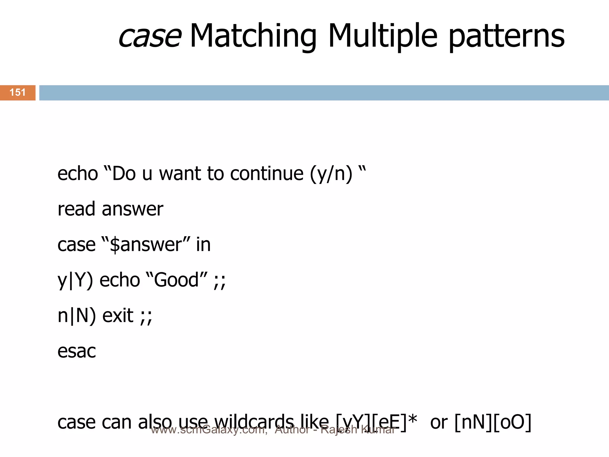 case  Matching Multiple patterns echo “Do u want to continue (y/n) “ read answer case “$answer” in  y|Y) echo “Good” ;; n|N) exit ;; esac case can also use wildcards like [yY][eE]*  or [nN][oO] www.scmGalaxy.com,  Author - Rajesh Kumar 