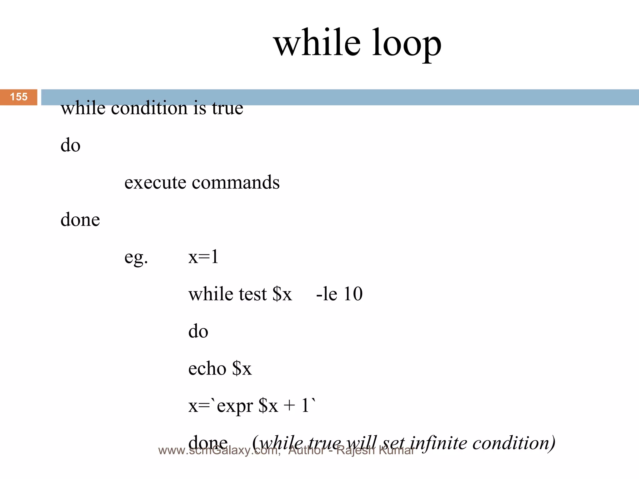 while loop while condition is true do execute commands done eg. x=1 while test $x -le 10 do echo $x x=`expr $x + 1` done ( while true will set infinite condition) www.scmGalaxy.com,  Author - Rajesh Kumar 