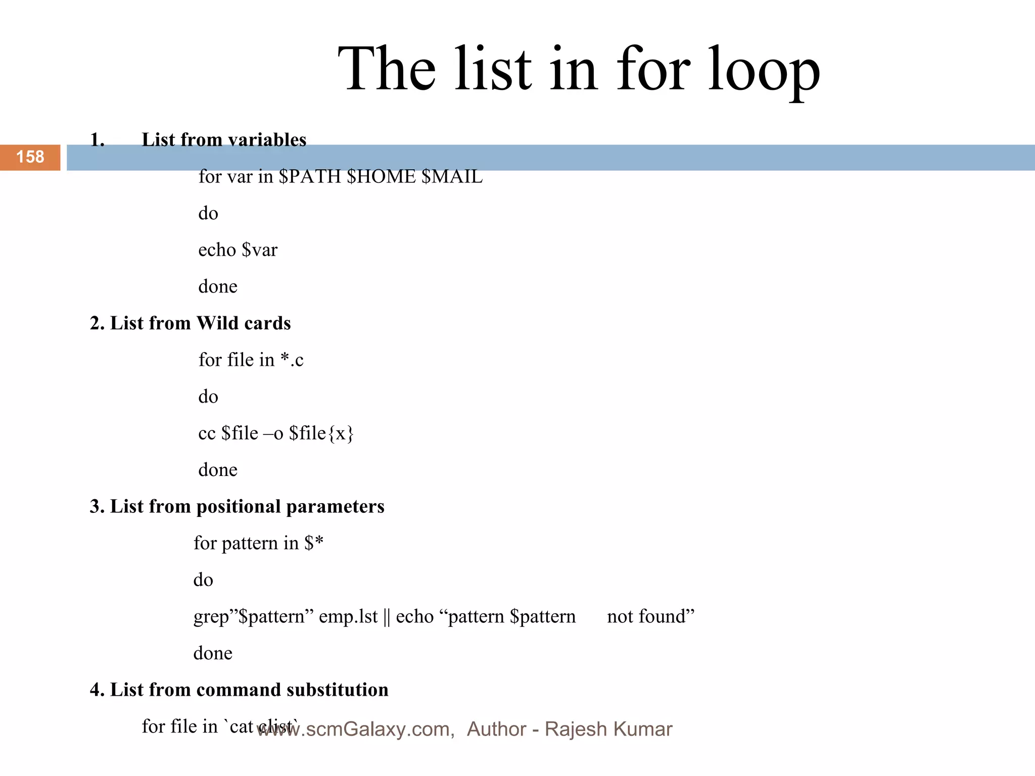 The list in for loop List from variables   for var in $PATH $HOME $MAIL   do   echo $var   done 2. List from Wild cards   for file in *.c   do   cc $file –o $file{x}   done 3. List from positional parameters for pattern in $* do grep”$pattern” emp.lst || echo “pattern $pattern  not found” done 4. List from command substitution  for file in `cat clist` www.scmGalaxy.com,  Author - Rajesh Kumar 