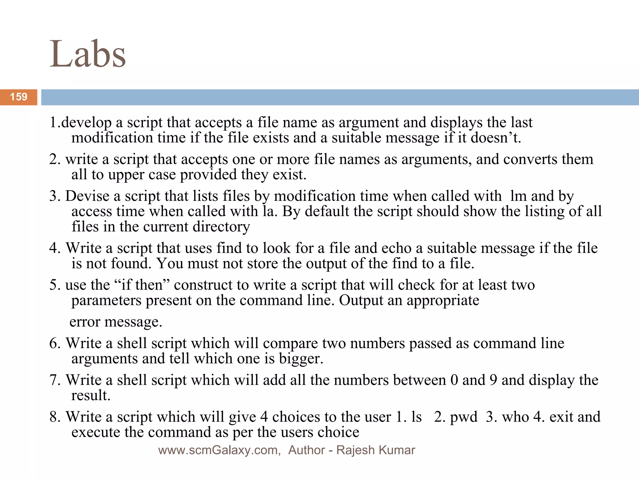 Labs 1.develop a script that accepts a file name as argument and displays the last modification time if the file exists and a suitable message if it doesn’t. 2. write a script that accepts one or more file names as arguments, and converts them all to upper case provided they exist. 3. Devise a script that lists files by modification time when called with  lm and by access time when called with la. By default the script should show the listing of all files in the current directory 4. Write a script that uses find to look for a file and echo a suitable message if the file is not found. You must not store the output of the find to a file. 5. use the “if then” construct to write a script that will check for at least two parameters present on the command line. Output an appropriate  error message. 6. Write a shell script which will compare two numbers passed as command line arguments and tell which one is bigger. 7. Write a shell script which will add all the numbers between 0 and 9 and display the result. 8. Write a script which will give 4 choices to the user 1. ls  2. pwd  3. who 4. exit and execute the command as per the users choice www.scmGalaxy.com,  Author - Rajesh Kumar 