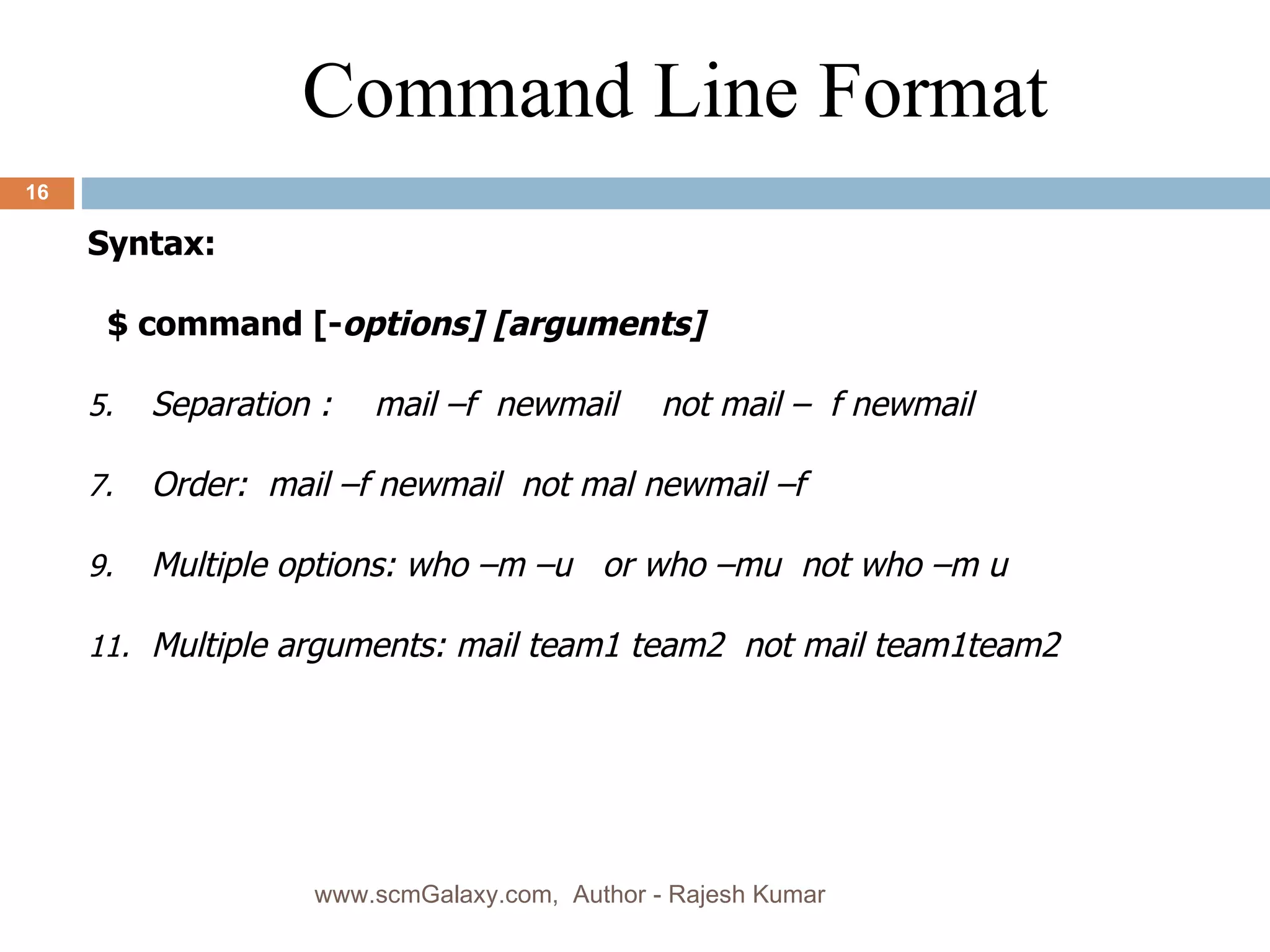 Syntax: $ command [- options] [arguments]  Separation : mail –f  newmail not mail –  f newmail Order:  mail –f newmail  not mal newmail –f Multiple options: who –m –u  or who –mu  not who –m u Multiple arguments: mail team1 team2  not mail team1team2 Command Line Format www.scmGalaxy.com,  Author - Rajesh Kumar 