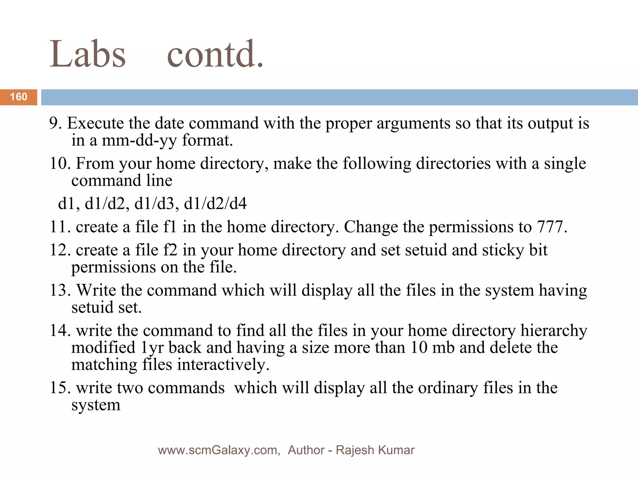 Labs  contd. 9. Execute the date command with the proper arguments so that its output is in a mm-dd-yy format.  10. From your home directory, make the following directories with a single command line d1, d1/d2, d1/d3, d1/d2/d4 11. create a file f1 in the home directory. Change the permissions to 777. 12. create a file f2 in your home directory and set setuid and sticky bit permissions on the file. 13. Write the command which will display all the files in the system having setuid set. 14. write the command to find all the files in your home directory hierarchy  modified 1yr back and having a size more than 10 mb and delete the matching files interactively. 15. write two commands  which will display all the ordinary files in the system www.scmGalaxy.com,  Author - Rajesh Kumar 