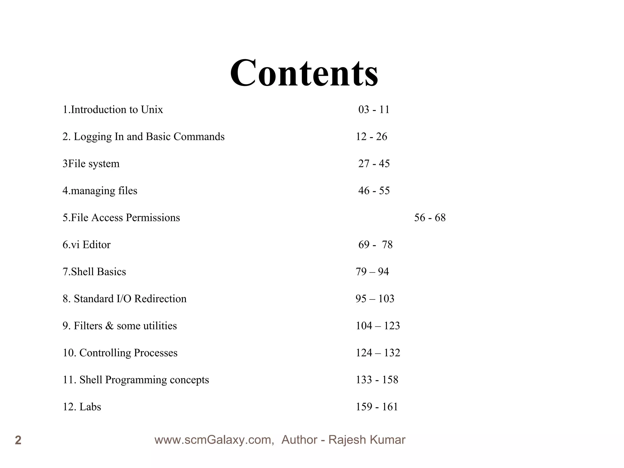 Contents 1.Introduction to Unix     03 - 11  2. Logging In and Basic Commands     12 - 26 3File system    27 - 45  4.managing files   46 - 55 5.File Access Permissions   56 - 68 6.vi Editor    69 -  78 7.Shell Basics    79 – 94 8. Standard I/O Redirection  95 – 103 9. Filters & some utilities     104 – 123 10. Controlling Processes   124 – 132 11. Shell Programming concepts   133 - 158 12. Labs 159 - 161 www.scmGalaxy.com,  Author - Rajesh Kumar 