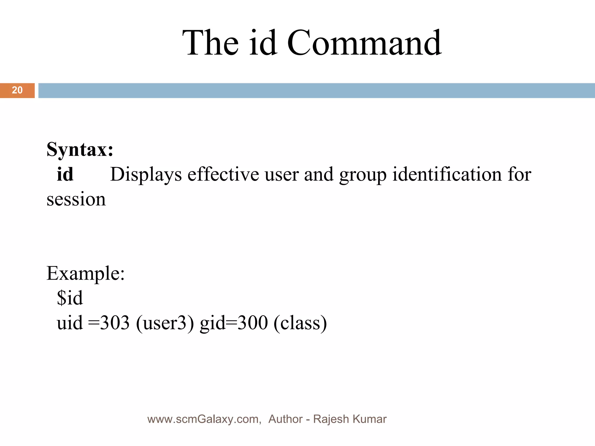 Syntax: id   Displays effective user and group identification for session Example: $id uid =303 (user3) gid=300 (class) The id Command www.scmGalaxy.com,  Author - Rajesh Kumar 