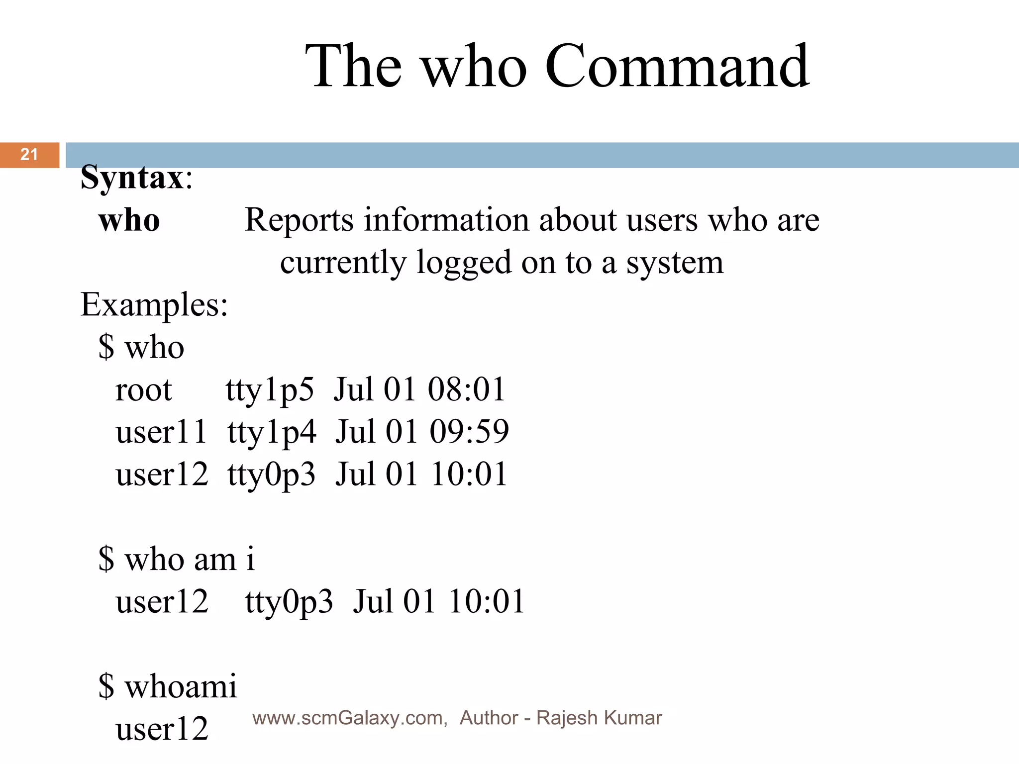 Syntax : who     Reports information about users who are   currently logged on to a system Examples: $   who  root  tty1p5  Jul 01 08:01 user11  tty1p4  Jul 01 09:59 user12  tty0p3  Jul 01 10:01 $ who am i user12  tty0p3  Jul 01 10:01 $ whoami user12 The who Command www.scmGalaxy.com,  Author - Rajesh Kumar 