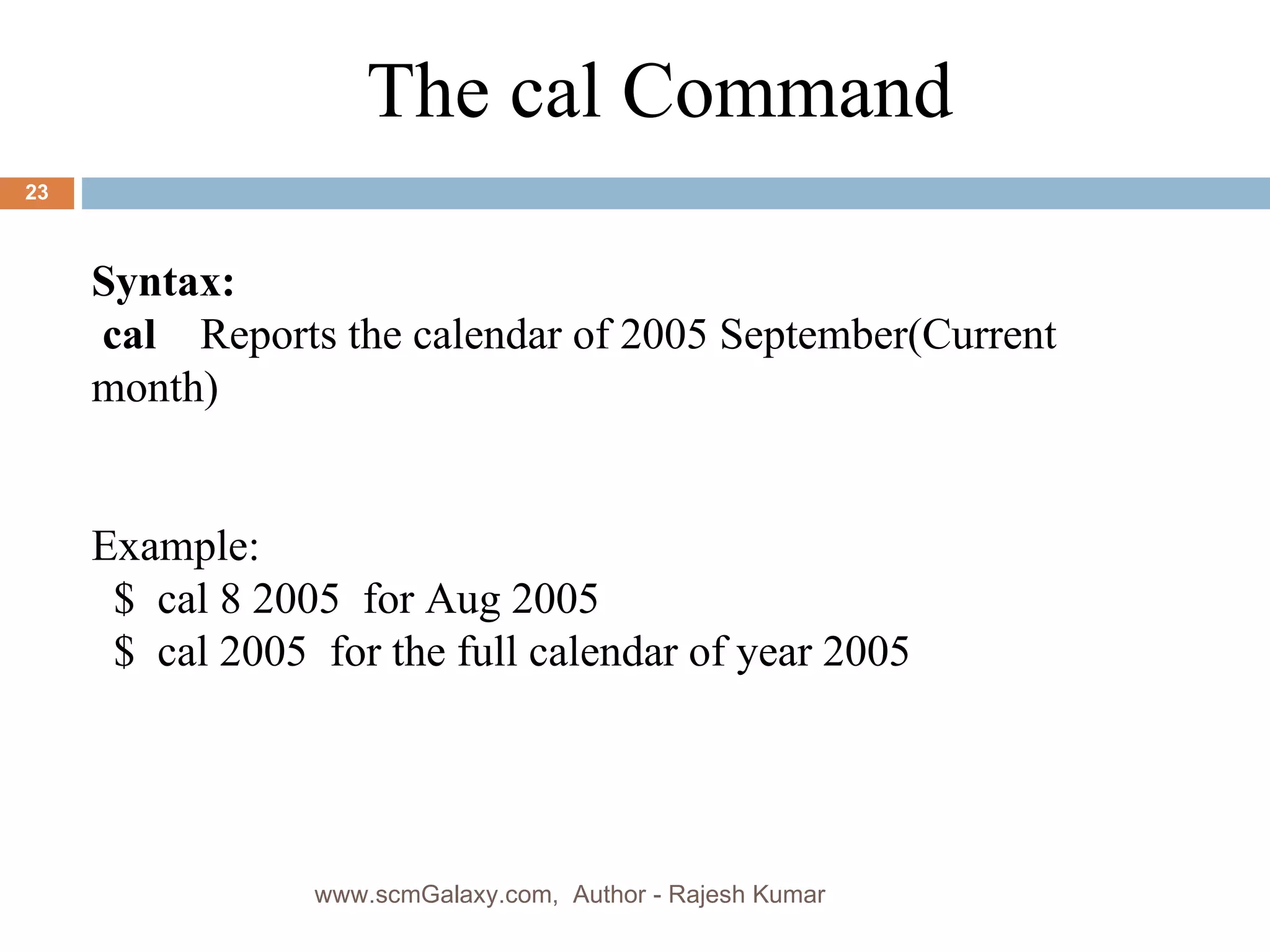 Syntax: cal  Reports the calendar of 2005 September(Current  month) Example: $  cal 8 2005  for Aug 2005 $  cal 2005  for the full calendar of year 2005 The cal Command www.scmGalaxy.com,  Author - Rajesh Kumar 