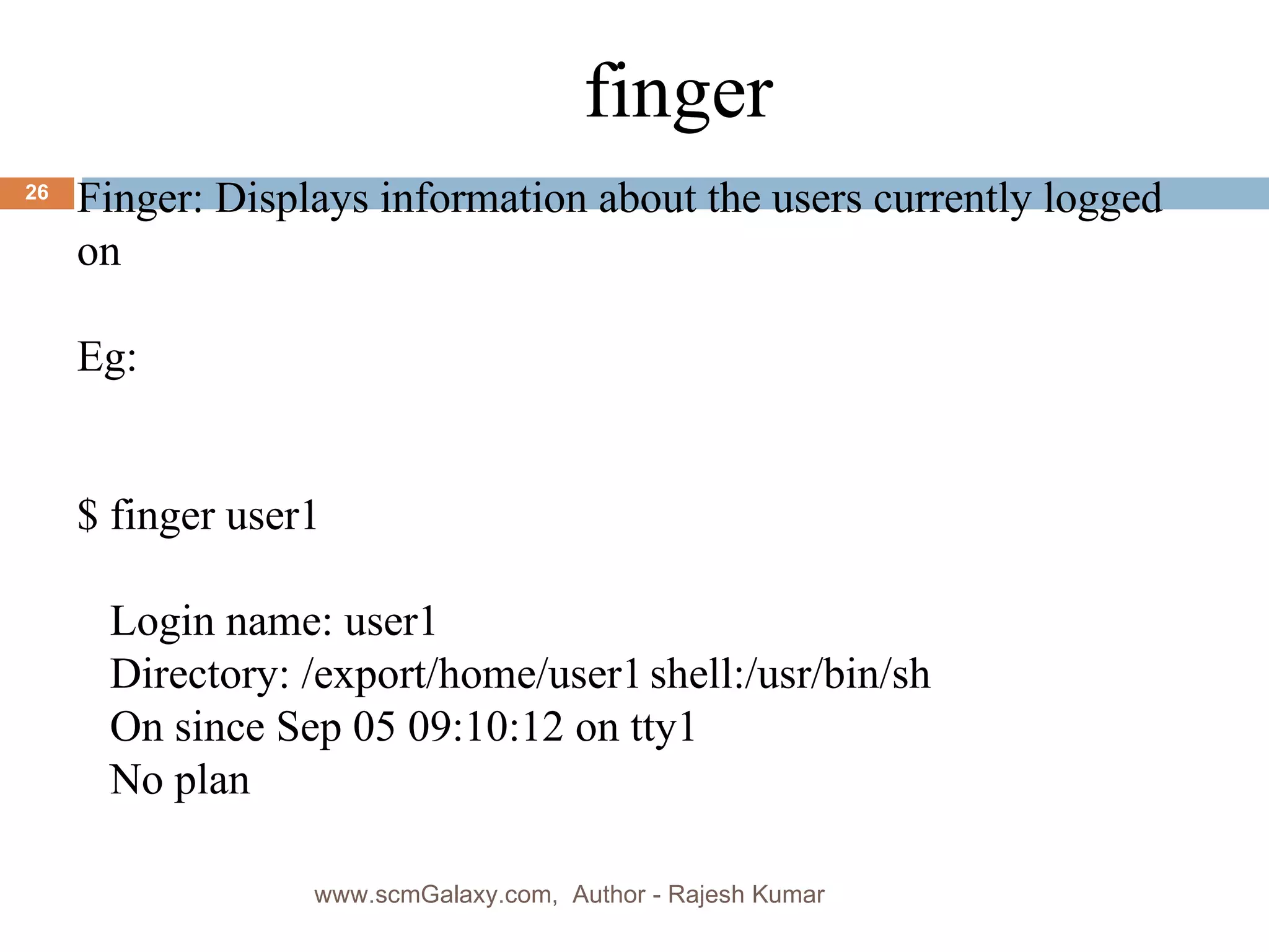 finger Finger: Displays information about the users currently logged on Eg: $ finger user1 Login name: user1 Directory: /export/home/user1 shell:/usr/bin/sh On since Sep 05 09:10:12 on tty1 No plan www.scmGalaxy.com,  Author - Rajesh Kumar 