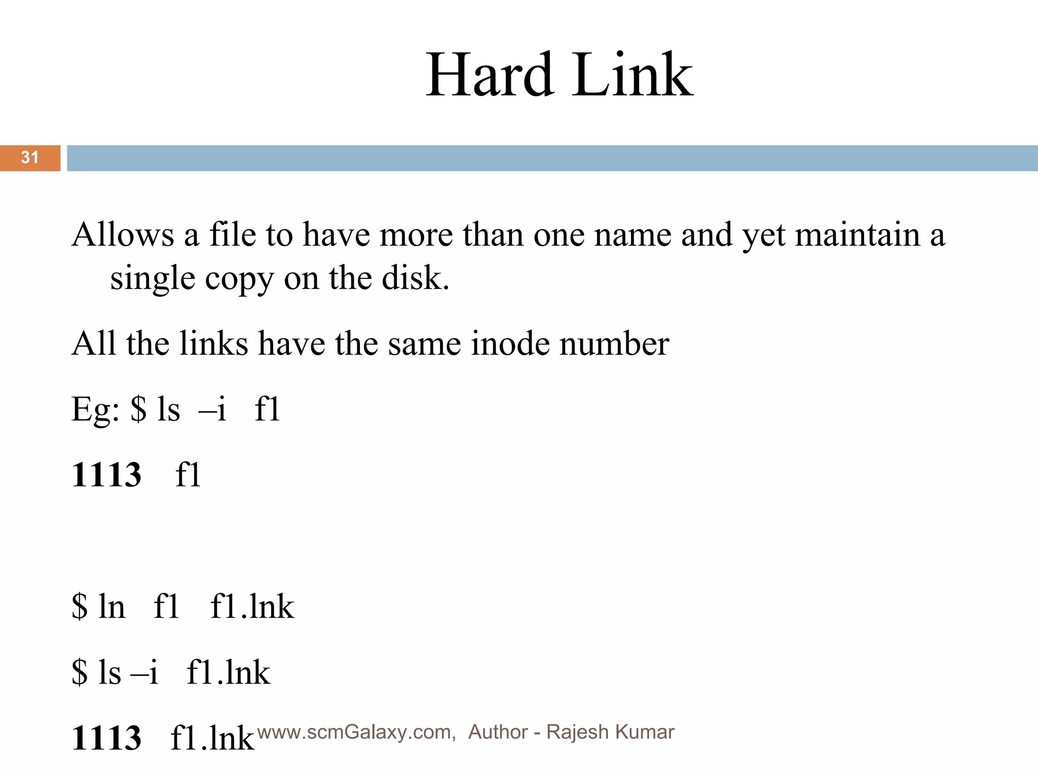 Hard Link Allows a file to have more than one name and yet maintain a single copy on the disk. All the links have the same inode number Eg: $ ls  –i  f1 1113 f1 $ ln  f1  f1.lnk $ ls –i  f1.lnk 1113   f1.lnk  www.scmGalaxy.com,  Author - Rajesh Kumar 