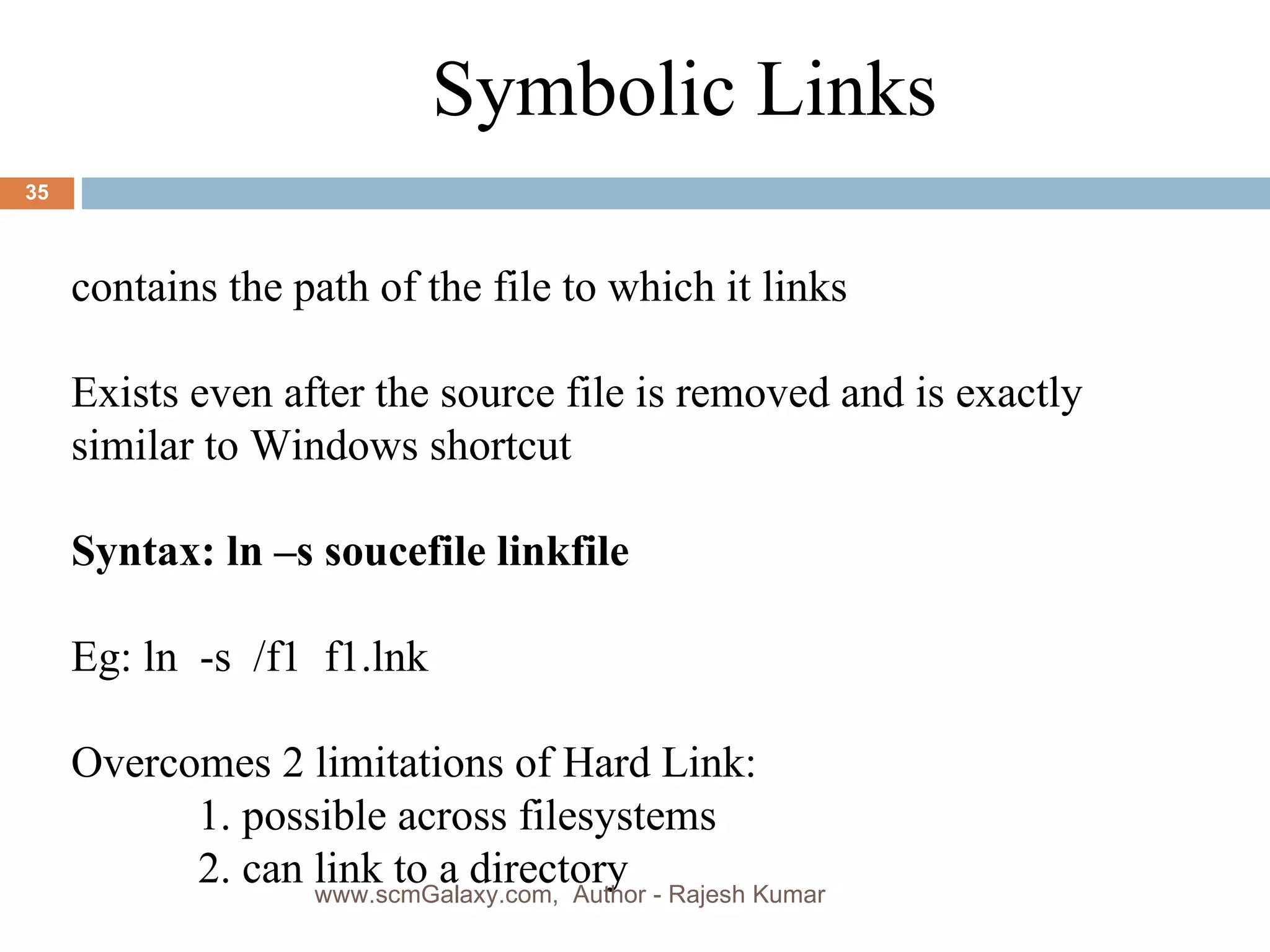 a Symbolic Links contains the path of the file to which it links Exists even after the source file is removed and is exactly similar to Windows shortcut Syntax: ln –s soucefile linkfile Eg: ln  -s  /f1  f1.lnk Overcomes 2 limitations of Hard Link: 1. possible across filesystems 2. can link to a directory www.scmGalaxy.com,  Author - Rajesh Kumar 