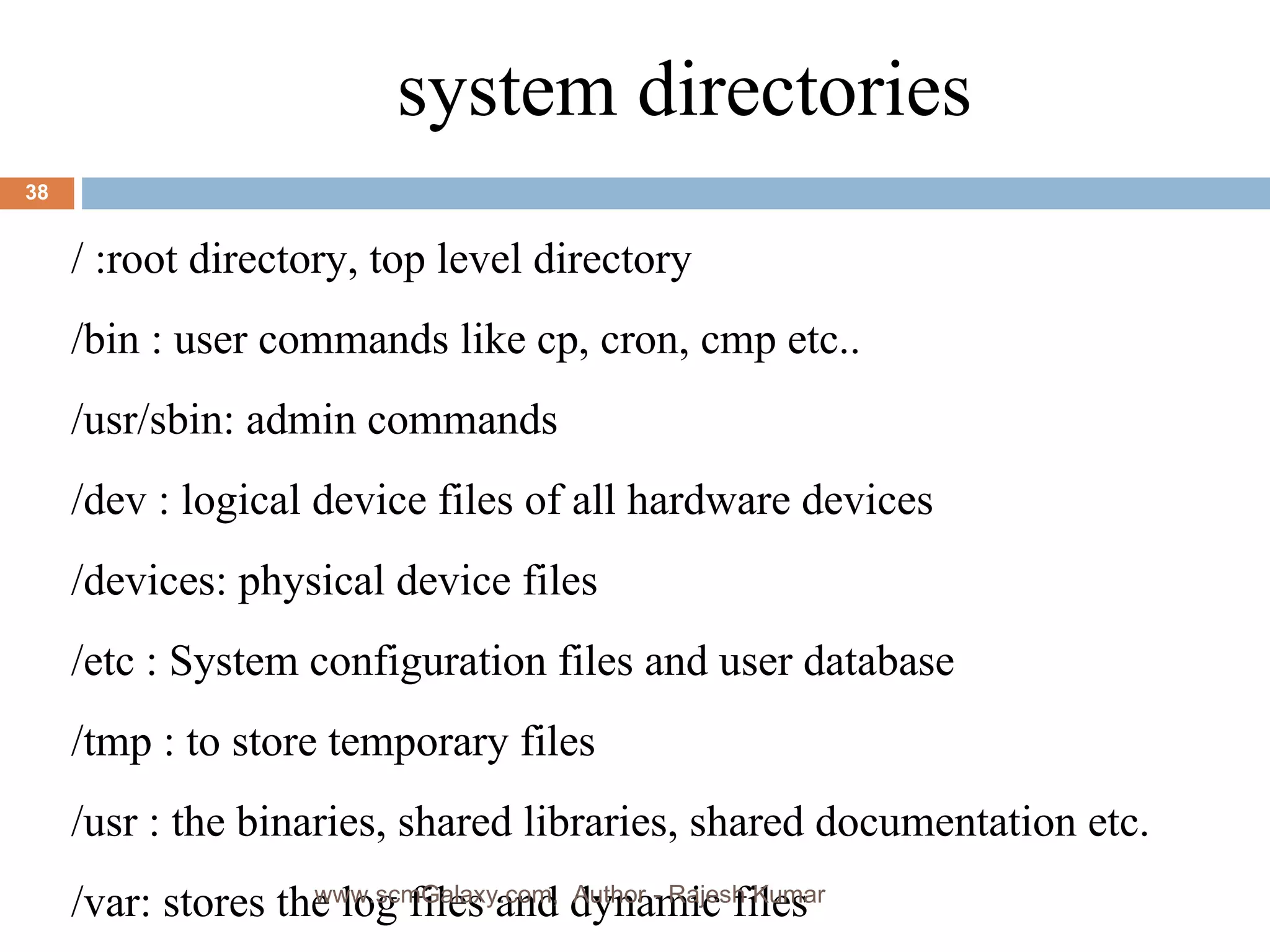 a system directories / :root directory, top level directory  /bin : user commands like cp, cron, cmp etc.. /usr/sbin: admin commands /dev : logical device files of all hardware devices /devices: physical device files /etc : System configuration files and user database /tmp : to store temporary files /usr : the binaries, shared libraries, shared documentation etc. /var: stores the log files and dynamic files  www.scmGalaxy.com,  Author - Rajesh Kumar 