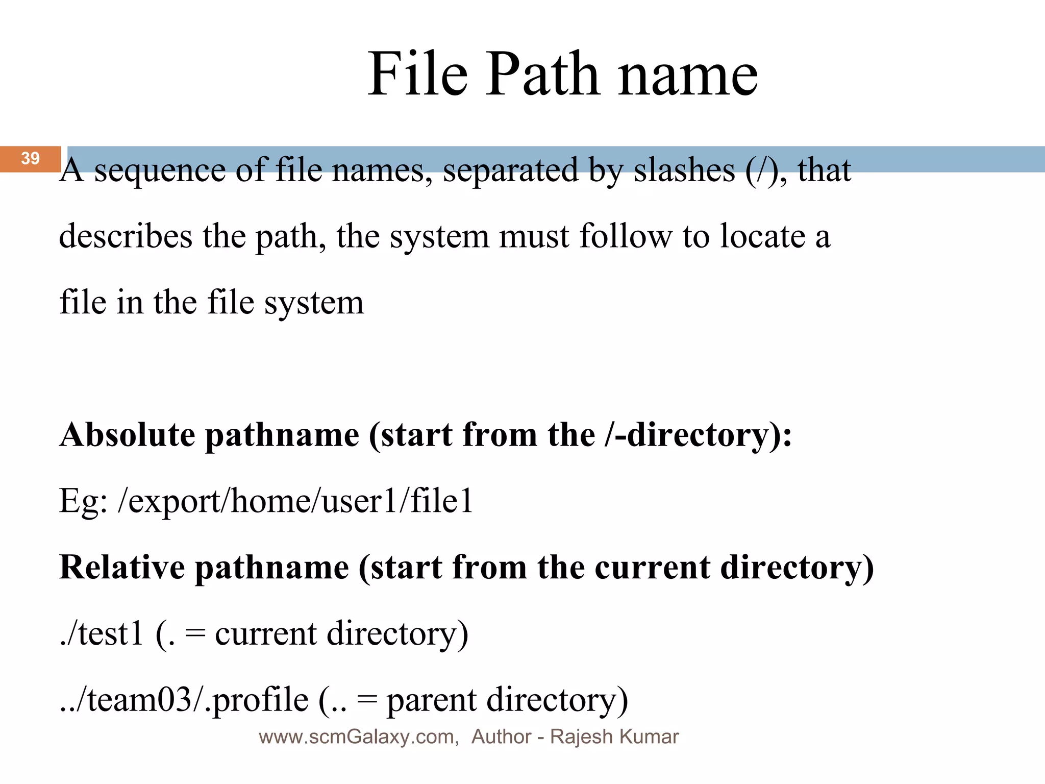 a File Path name A sequence of file names, separated by slashes (/), that  describes the path, the system must follow to locate a  file in the file system Absolute pathname (start from the /-directory): Eg: /export/home/user1/file1 Relative pathname  (start from the current directory) ./test1 (. = current directory) ../team03/.profile (.. = parent directory) www.scmGalaxy.com,  Author - Rajesh Kumar 