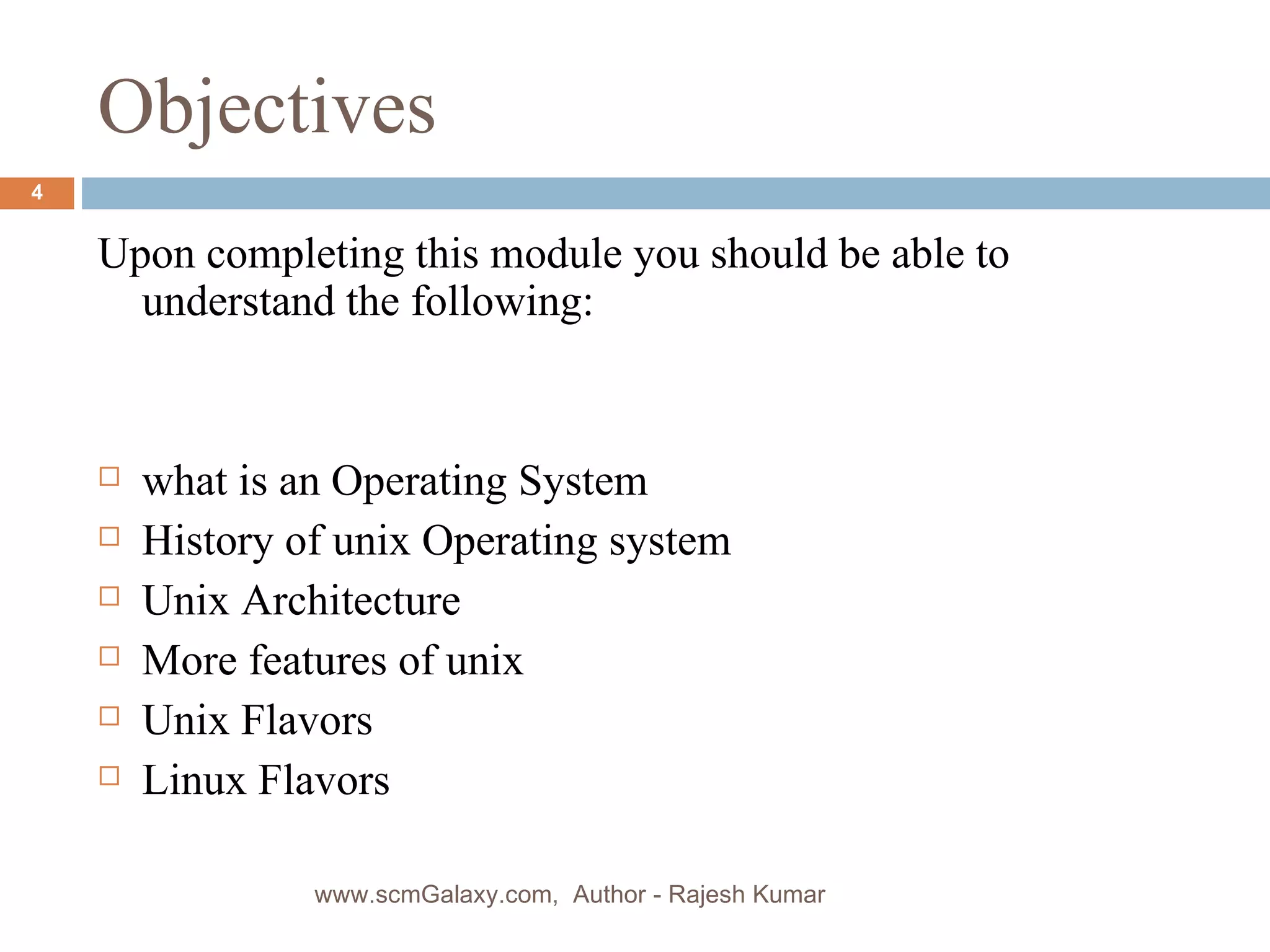 Objectives Upon completing this module you should be able to understand the following: what is an Operating System History of unix Operating system Unix Architecture More features of unix Unix Flavors Linux Flavors www.scmGalaxy.com,  Author - Rajesh Kumar 