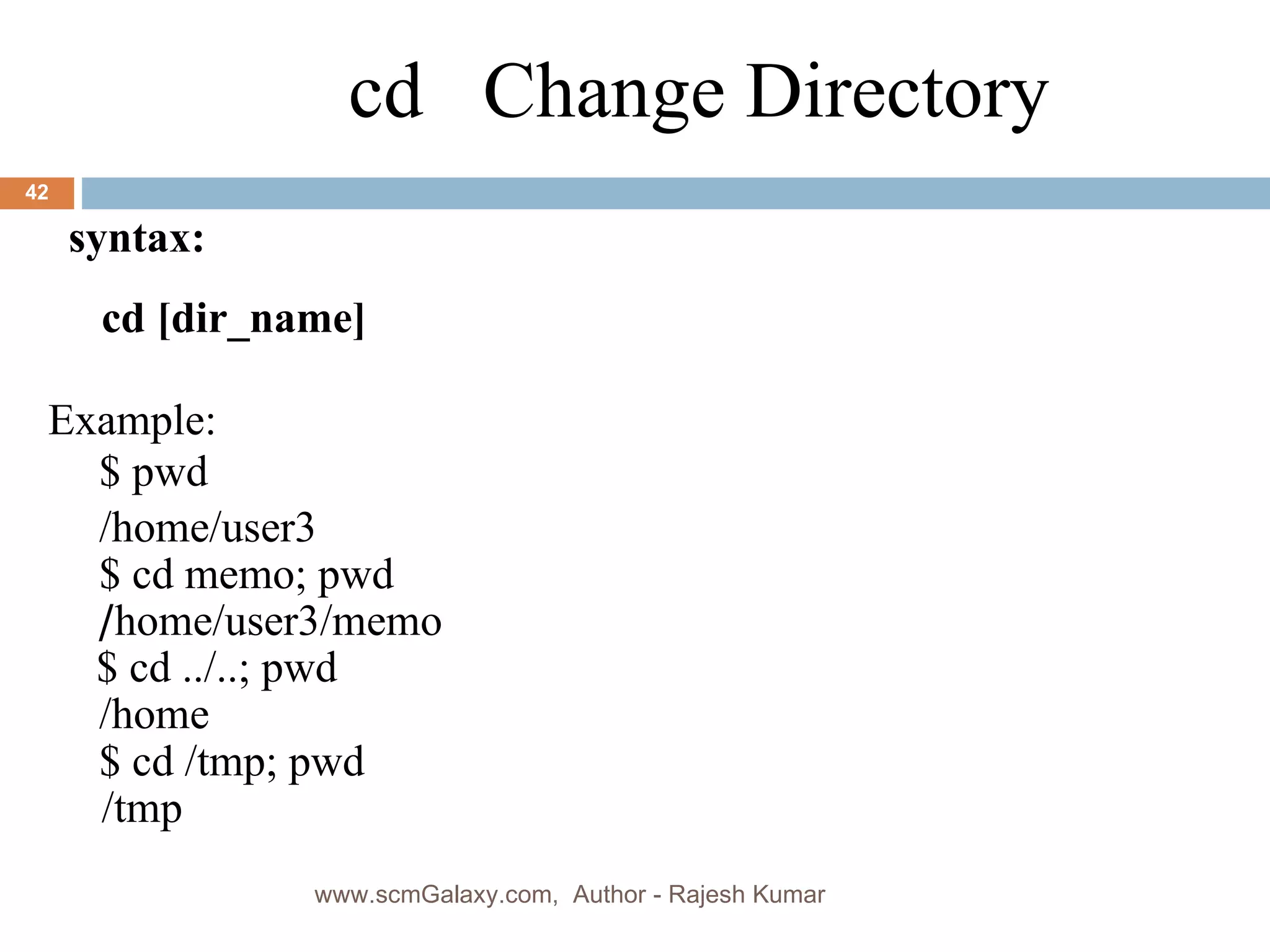 cd  Change Directory Example: $ pwd /home/user3 $ cd memo; pwd / home/user3/memo $ cd ../..; pwd /home $ cd /tmp; pwd /tmp syntax: cd [dir_name] www.scmGalaxy.com,  Author - Rajesh Kumar 