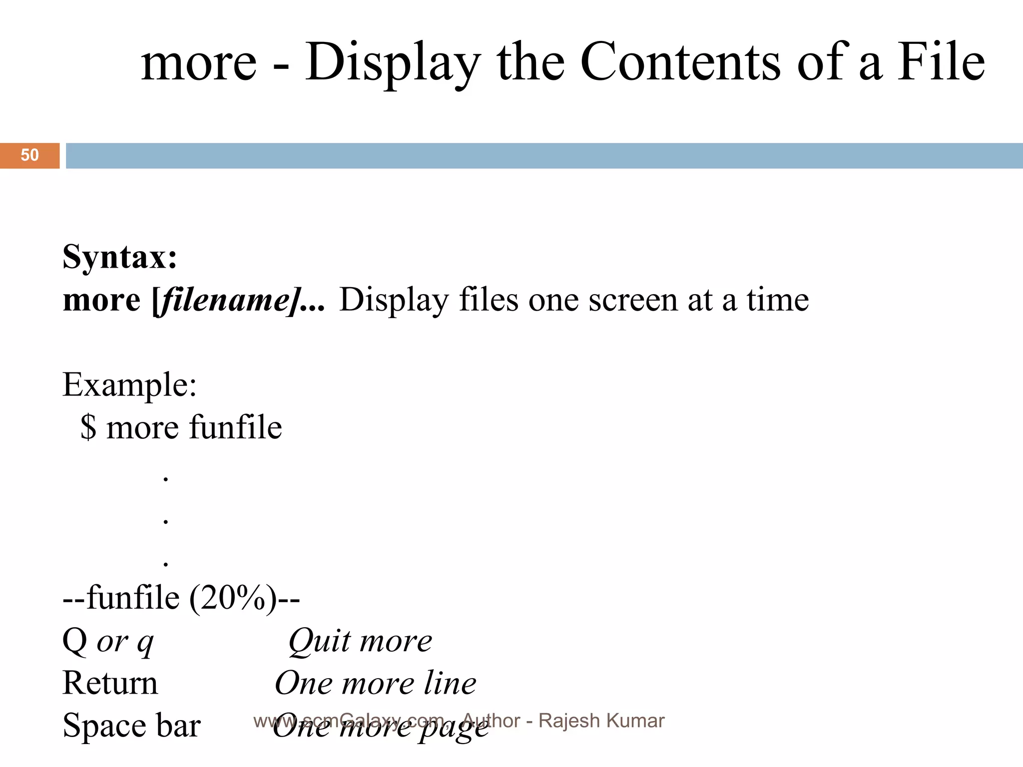 Syntax: more [ filename]... Display files one screen at a time Example: $ more funfile    .    .    .  --funfile (20%)--  Q  or q  Quit more Return  One more line   Space bar  One more page more - Display the Contents of a File www.scmGalaxy.com,  Author - Rajesh Kumar 