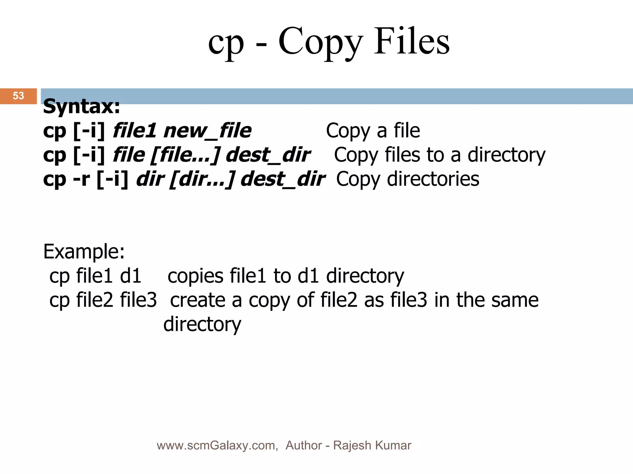 Syntax: cp [-i]  file1 new_file   Copy a file cp [-i]  file [file...] dest_dir   Copy files to a directory cp -r [-i]  dir [dir...] dest_dir   Copy directories Example: cp file1 d1  copies file1 to d1 directory cp file2 file3  create a copy of file2 as file3 in the same directory cp - Copy Files www.scmGalaxy.com,  Author - Rajesh Kumar 