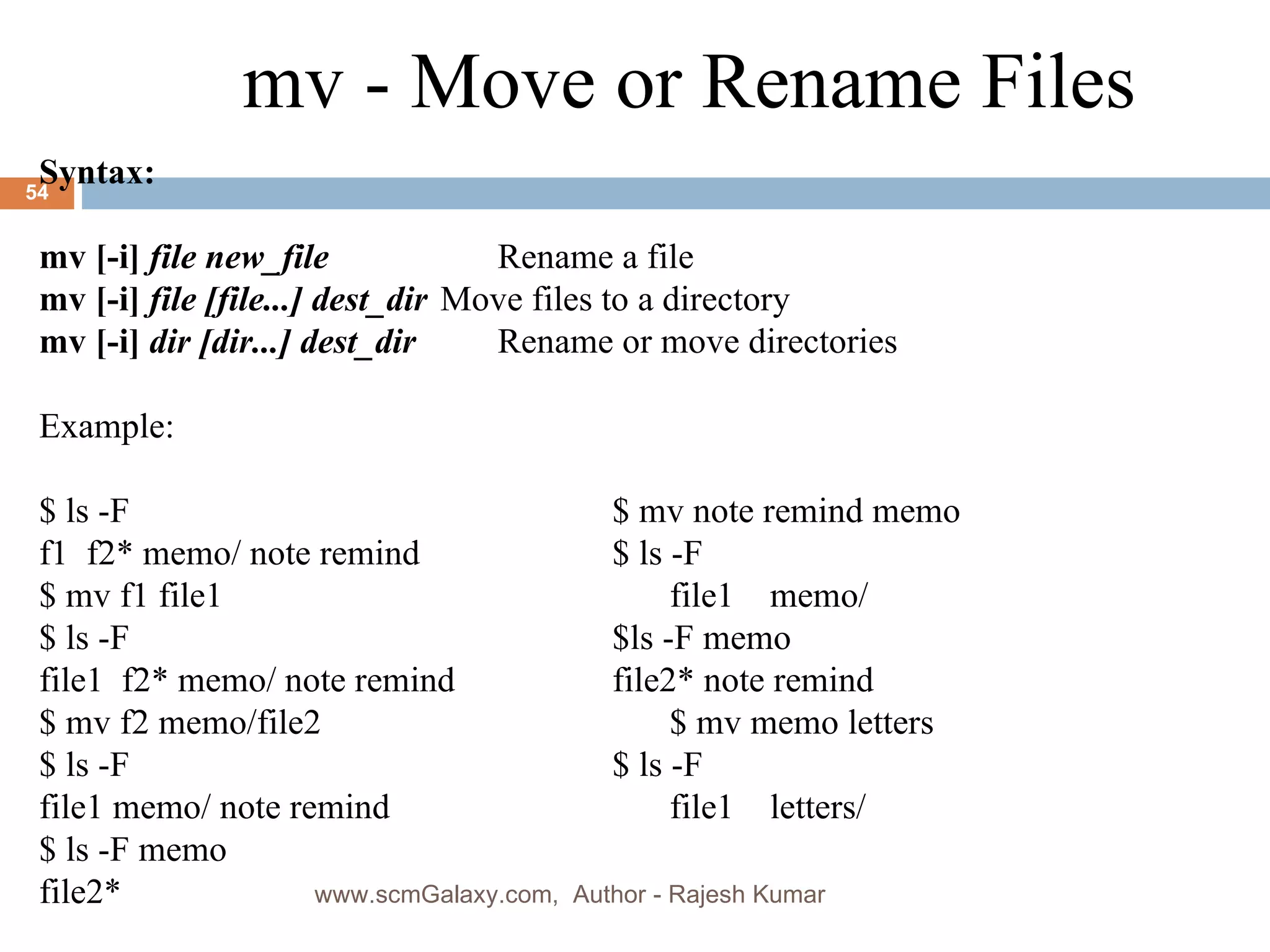 Syntax: mv [-i]  file new_file   Rename a file mv [-i]  file [file...] dest_dir Move files to a directory mv [-i]  dir [dir...] dest_dir   Rename or move directories Example:  $ ls -F  $ mv note remind memo f1  f2* memo/ note remind  $ ls -F $ mv f1 file1  file1  memo/ $ ls -F  $ls -F memo file1  f2* memo/ note remind  file2* note remind $ mv f2 memo/file2  $ mv memo letters $ ls -F  $ ls -F  file1 memo/ note remind  file1  letters/ $ ls -F memo  file2* mv - Move or Rename Files www.scmGalaxy.com,  Author - Rajesh Kumar 