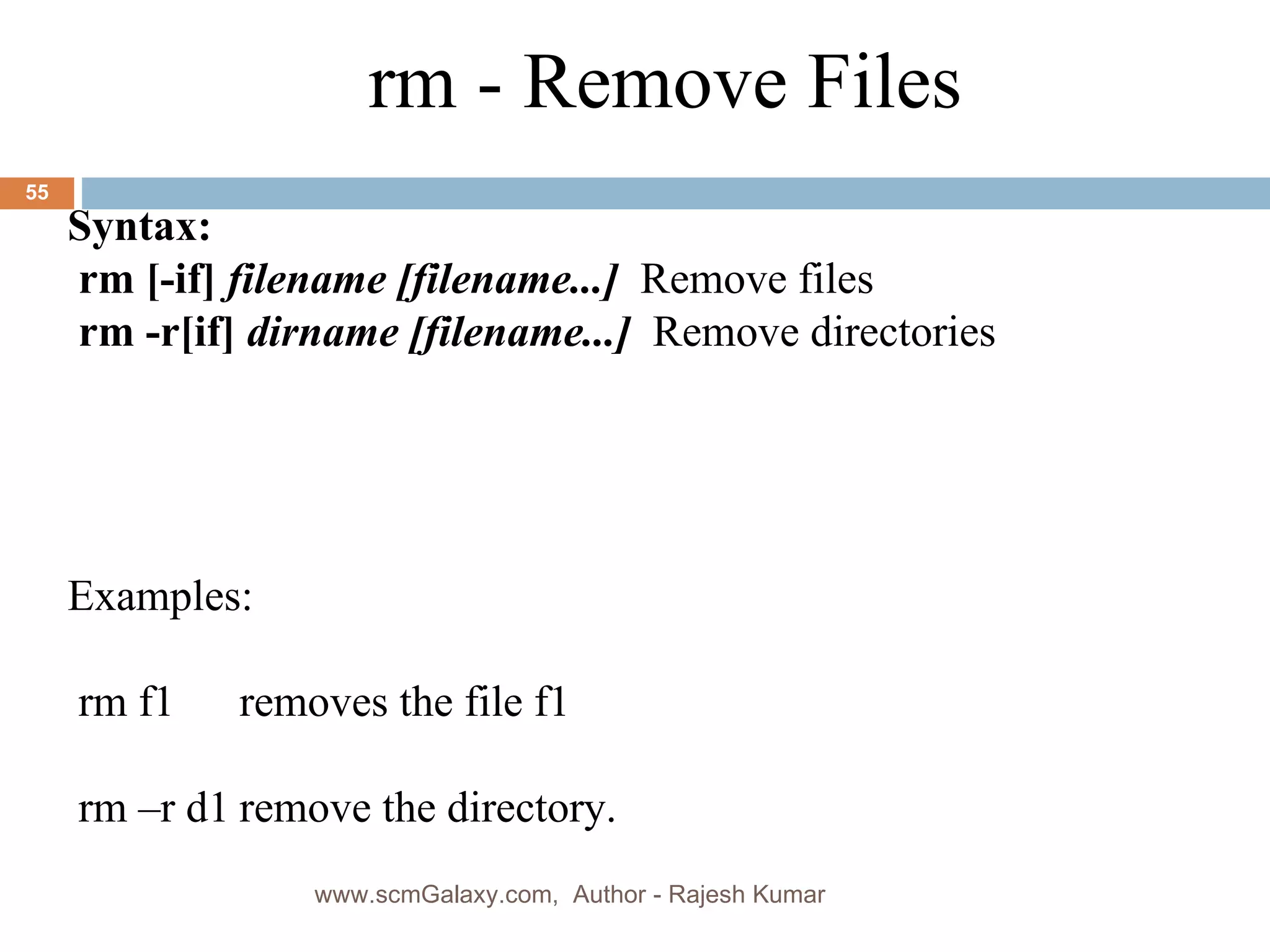 Syntax: rm [-if]  filename [filename...]   Remove files rm -r[if]  dirname [filename...]   Remove directories Examples: rm f1 removes the file f1 rm –r d1 remove the directory. rm - Remove Files www.scmGalaxy.com,  Author - Rajesh Kumar 