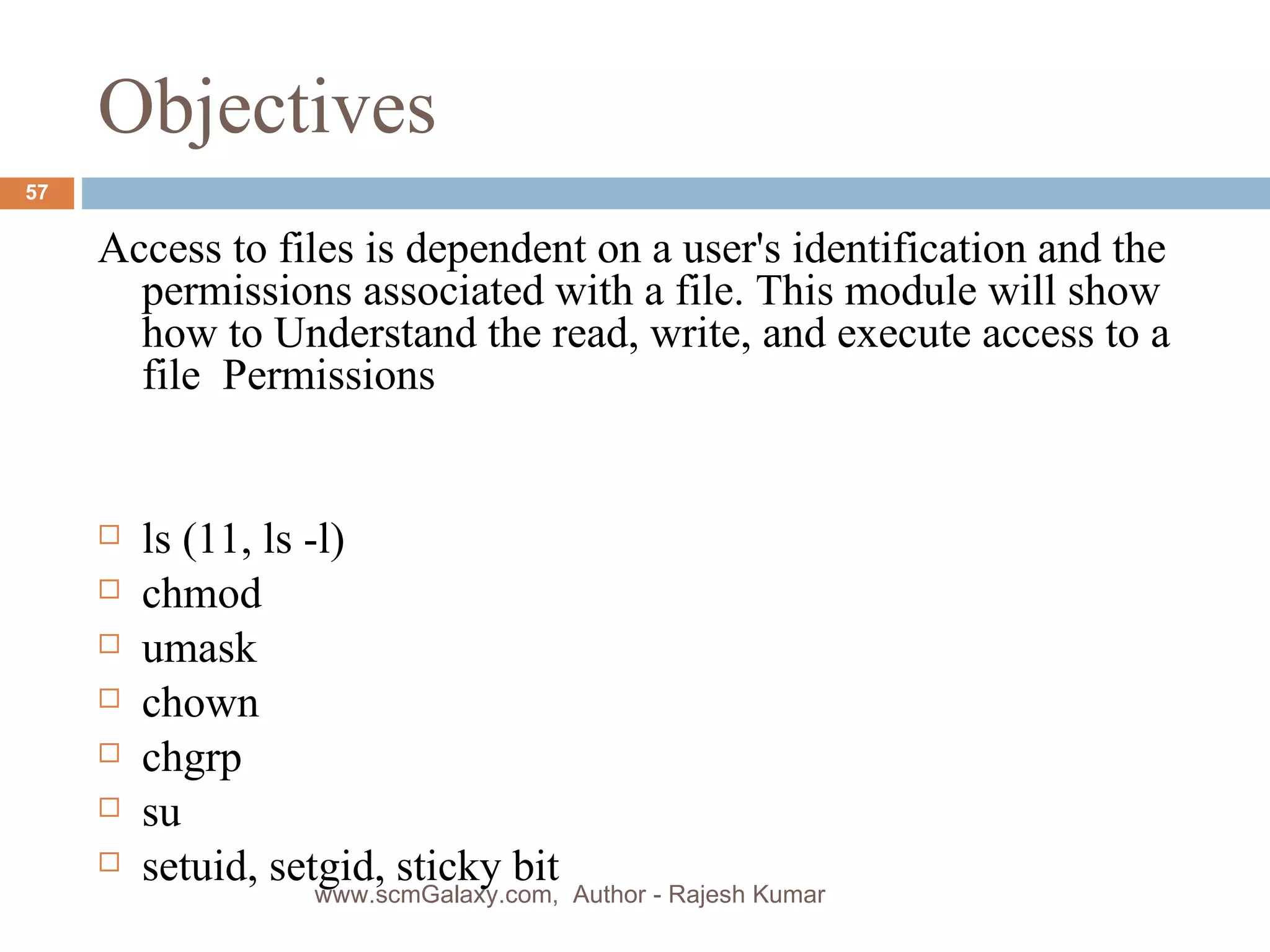Objectives Access to files is dependent on a user's identification and the permissions associated with a file. This module will show how to Understand the read, write, and execute access to a file  Permissions  ls (11, ls -l) chmod umask chown chgrp su setuid, setgid, sticky bit www.scmGalaxy.com,  Author - Rajesh Kumar 