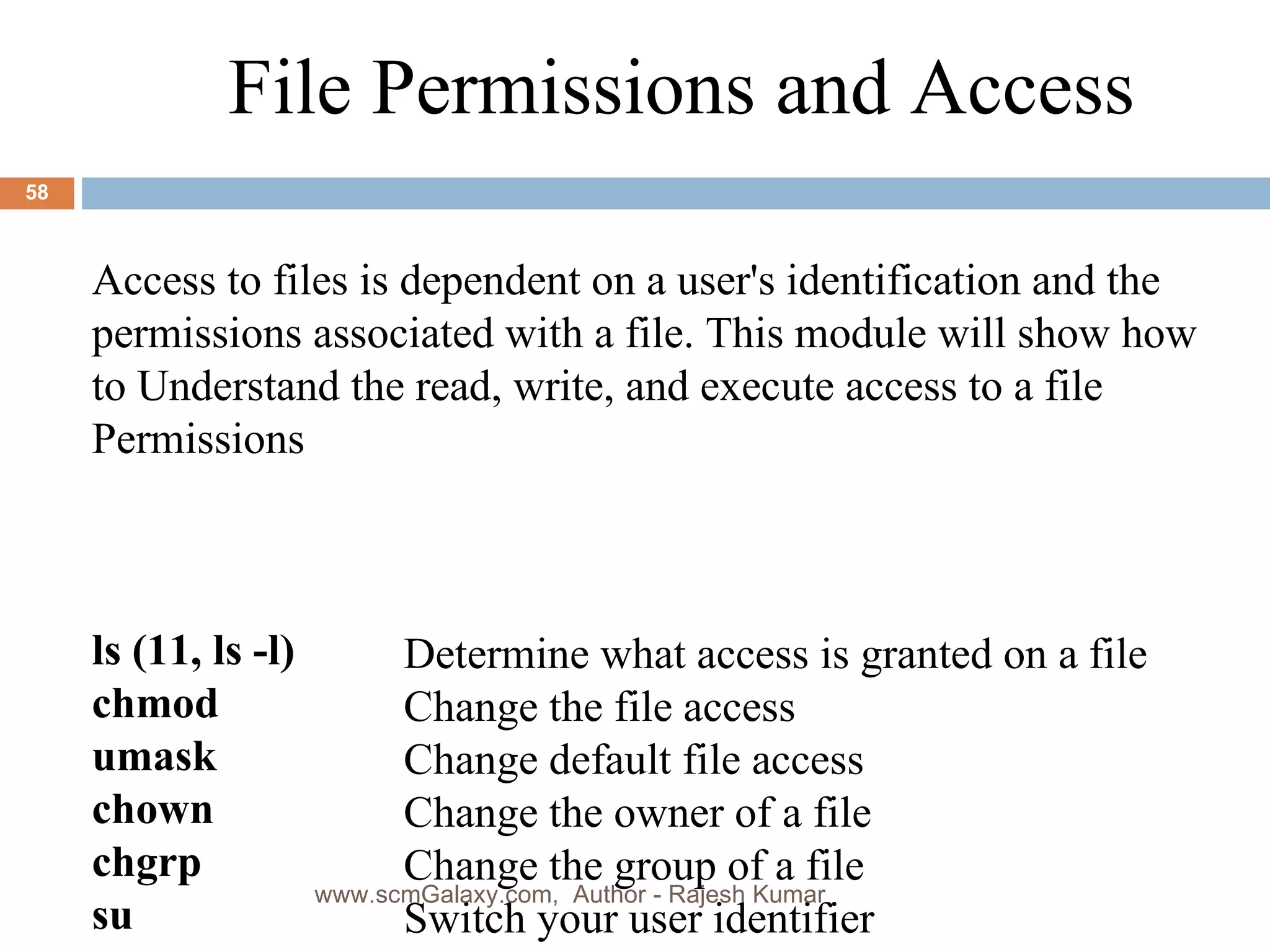 File Permissions and Access Access to files is dependent on a user's identification and the permissions associated with a file. This module will show how to Understand the read, write, and execute access to a file Permissions  ls (11, ls -l) chmod umask chown chgrp su Determine what access is granted on a file Change the file access  Change default file access  Change the owner of a file  Change the group of a file  Switch your user identifier  www.scmGalaxy.com,  Author - Rajesh Kumar 