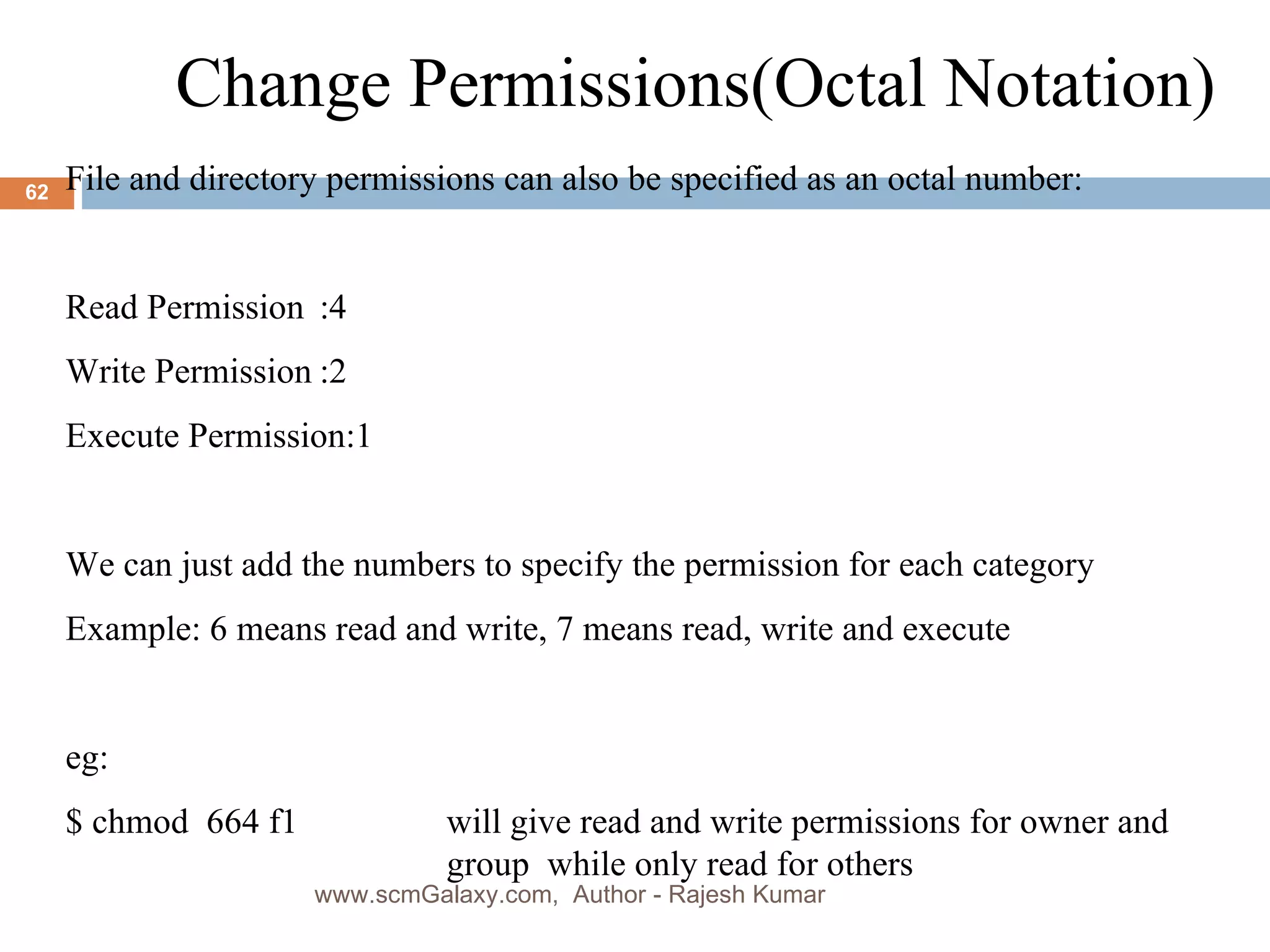 Change Permissions(Octal Notation)  File and directory permissions can also be specified as an octal number: Read Permission :4 Write Permission :2 Execute Permission:1 We can just add the numbers to specify the permission for each category Example: 6 means read and write, 7 means read, write and execute eg: $ chmod  664 f1  will give read and write permissions for owner and  group  while only read for others www.scmGalaxy.com,  Author - Rajesh Kumar 