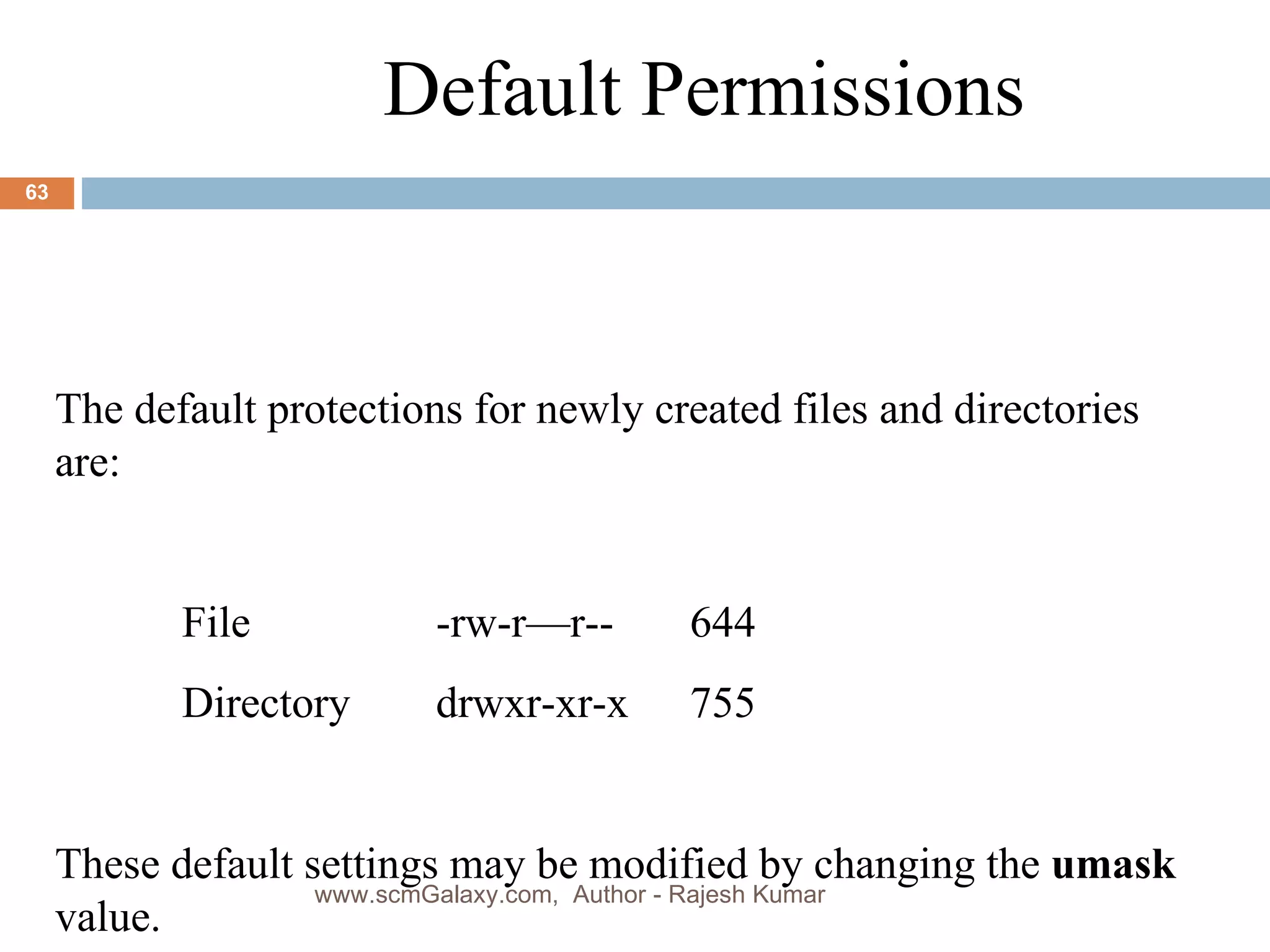 Default Permissions The default protections for newly created files and directories are: File -rw-r—r-- 644 Directory drwxr-xr-x 755 These default settings may be modified by changing the  umask   value. www.scmGalaxy.com,  Author - Rajesh Kumar 