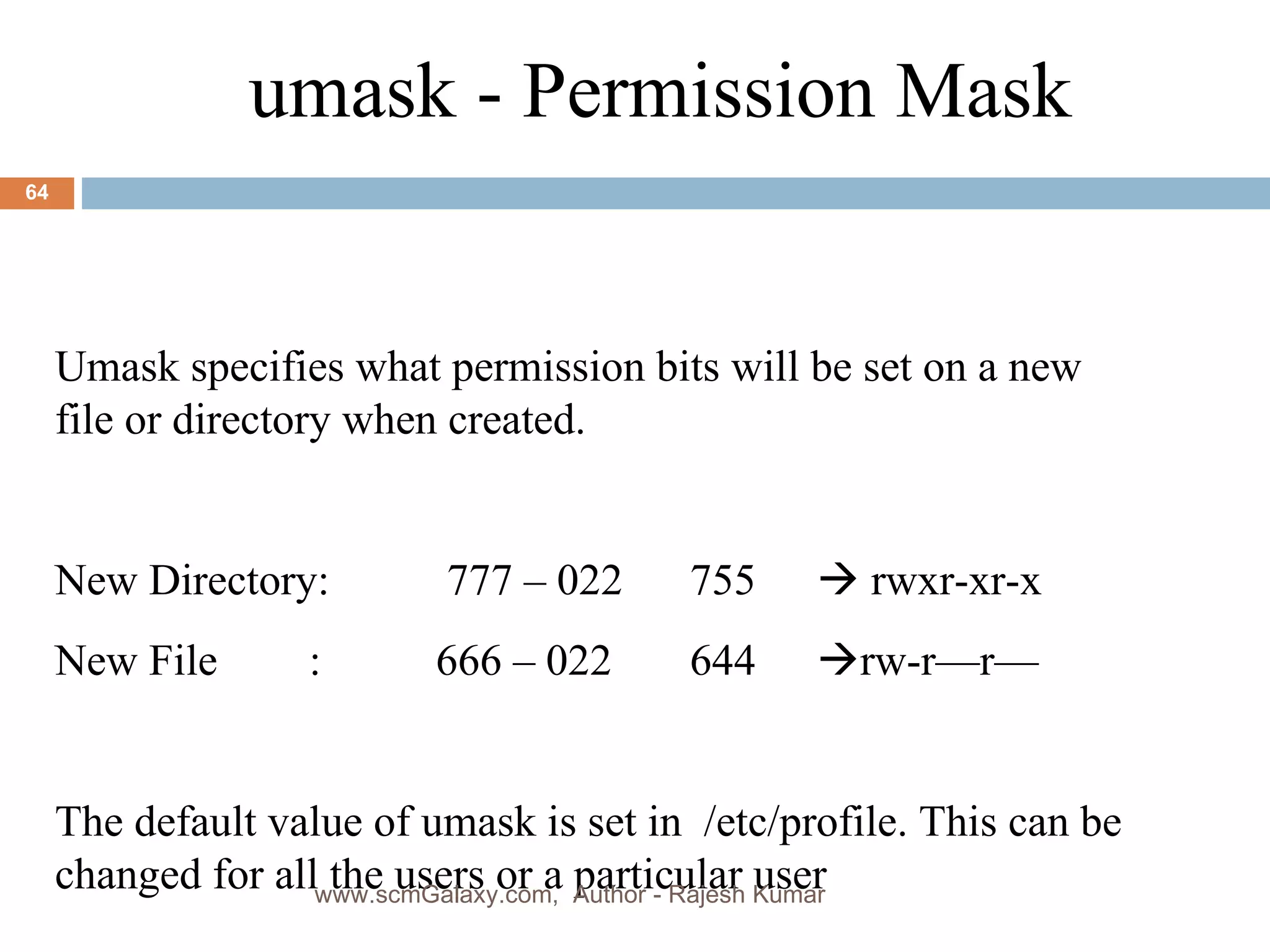 umask - Permission Mask Umask specifies what permission bits will be set on a new file or directory when created. New Directory:  777 – 022 755   rwxr-xr-x New File : 666 – 022 644  rw-r—r— The default value of umask is set in  /etc/profile. This can be changed for all the users or a particular user www.scmGalaxy.com,  Author - Rajesh Kumar 