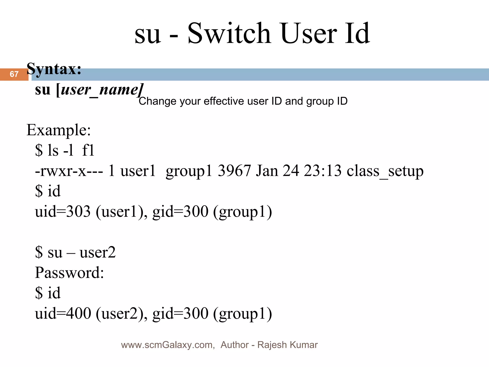 su - Switch User Id Syntax: su [ user_name] Example: $ ls -l  f1 -rwxr-x--- 1 user1  group1 3967 Jan 24 23:13 class_setup $ id uid=303 (user1), gid=300 (group1) $ su – user2 Password: $ id uid=400 (user2), gid=300 (group1) Change your effective user ID and group ID www.scmGalaxy.com,  Author - Rajesh Kumar 