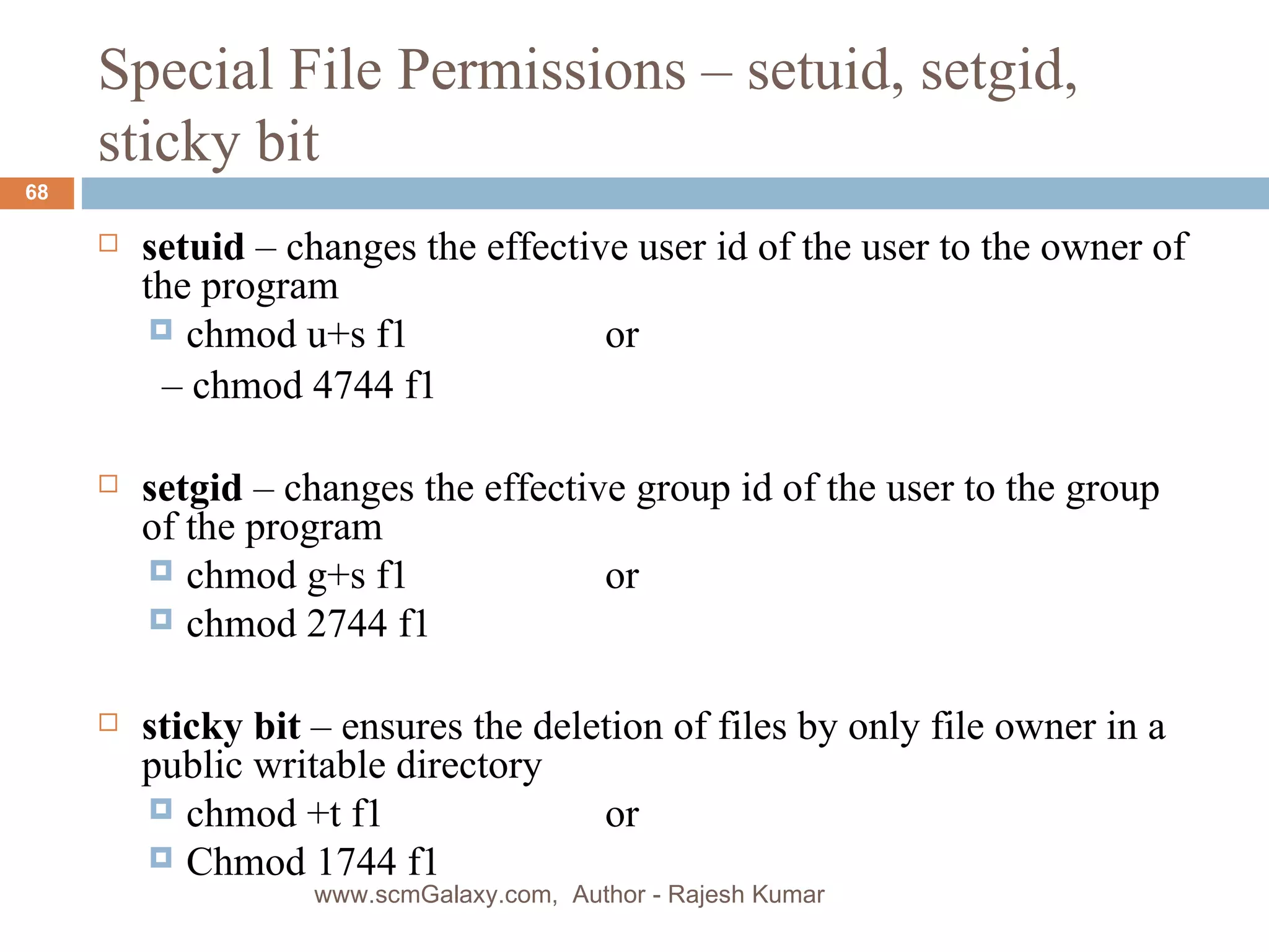 Special File Permissions – setuid, setgid, sticky bit setuid  – changes the effective user id of the user to the owner of the program chmod u+s f1  or   –  chmod 4744 f1 setgid  – changes the effective group id of the user to the group of the program  chmod g+s f1 or chmod 2744 f1  sticky bit  – ensures the deletion of files by only file owner in a public writable directory chmod +t f1  or Chmod 1744 f1 www.scmGalaxy.com,  Author - Rajesh Kumar 