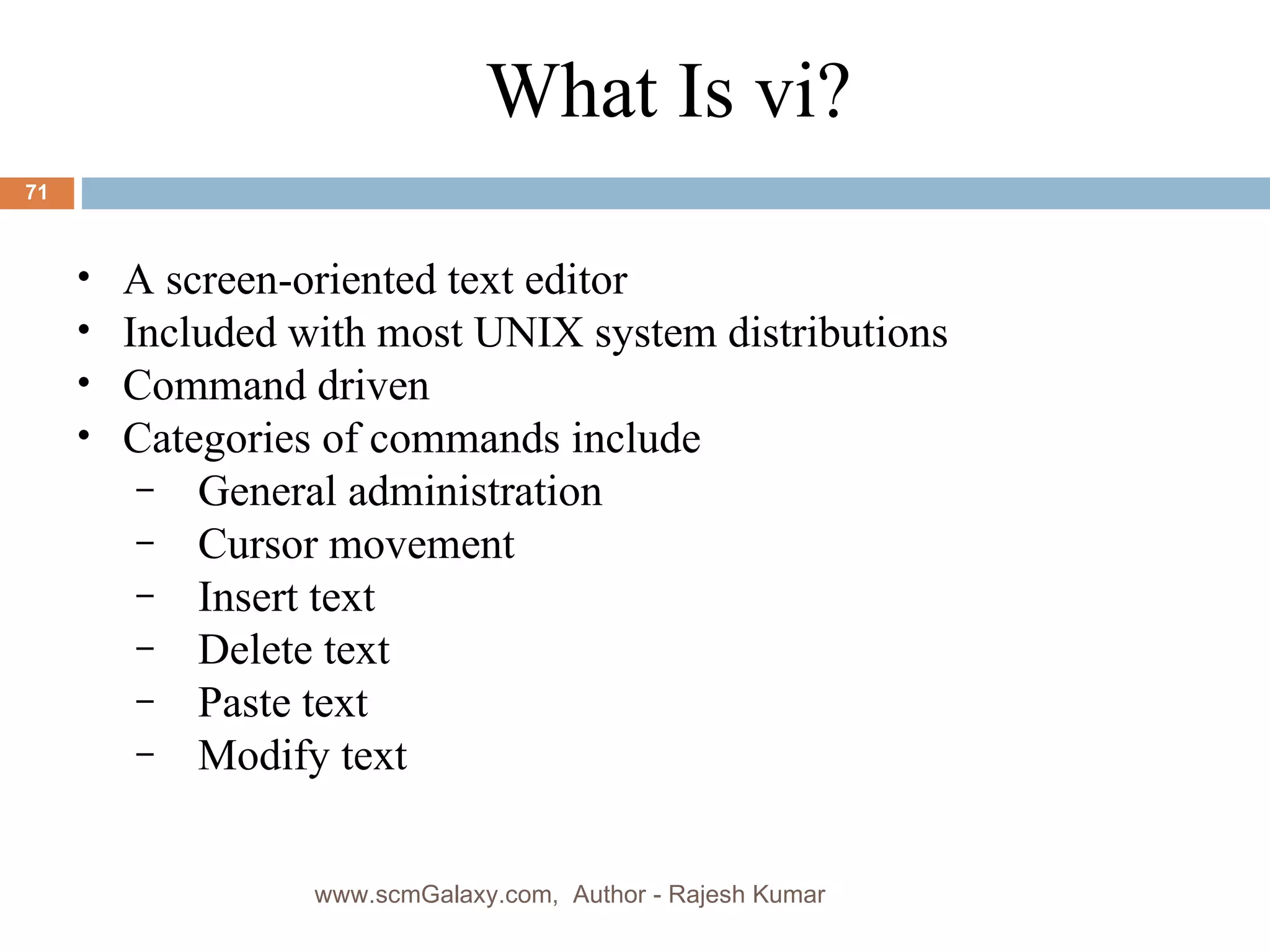 A screen-oriented text editor Included with most UNIX system distributions Command driven Categories of commands include General administration Cursor movement Insert text Delete text Paste text Modify text What Is vi? www.scmGalaxy.com,  Author - Rajesh Kumar 