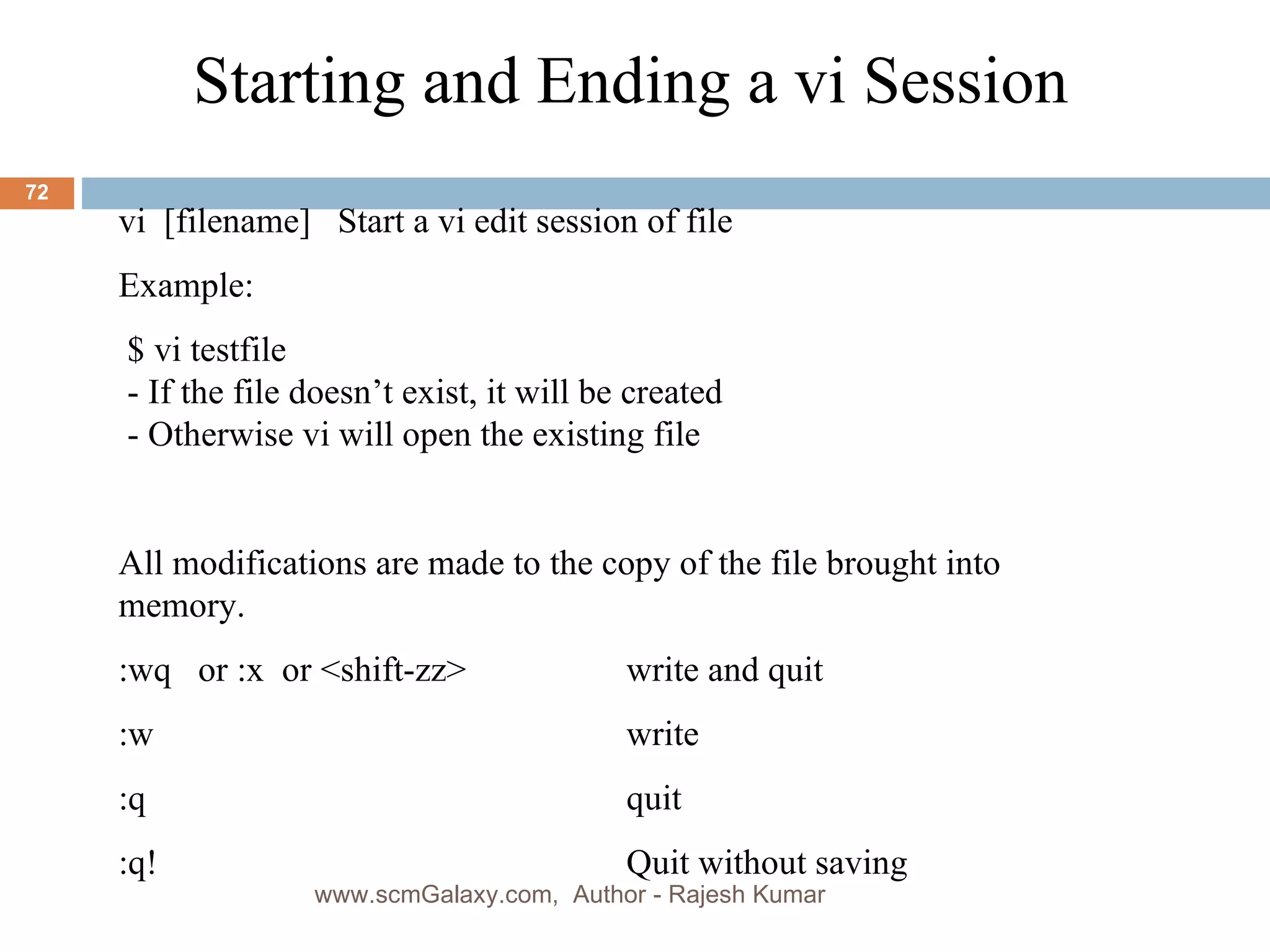 Starting and Ending a vi Session vi  [filename]  Start a vi edit session of file  Example: $ vi testfile - If the file doesn’t exist, it will be created  - Otherwise vi will open the existing file All modifications are made to the copy of the file brought into memory.  :wq  or :x  or <shift-zz>  write and quit :w write :q quit :q! Quit without saving www.scmGalaxy.com,  Author - Rajesh Kumar 