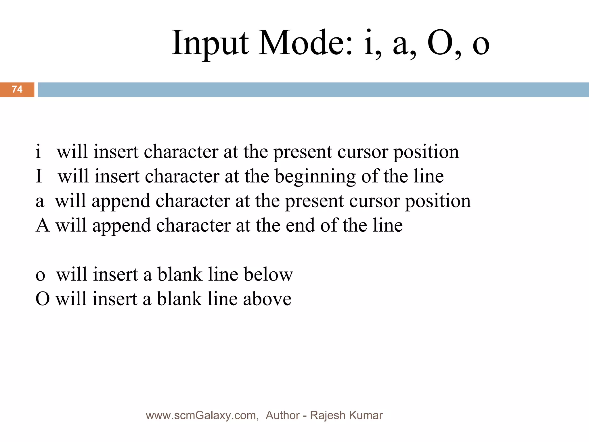 Input Mode: i, a, O, o i   will insert character at the present cursor position I  will insert character at the beginning of the line a  will append character at the present cursor position  A will append character at the end of the line o  will insert a blank line below O will insert a blank line above www.scmGalaxy.com,  Author - Rajesh Kumar 