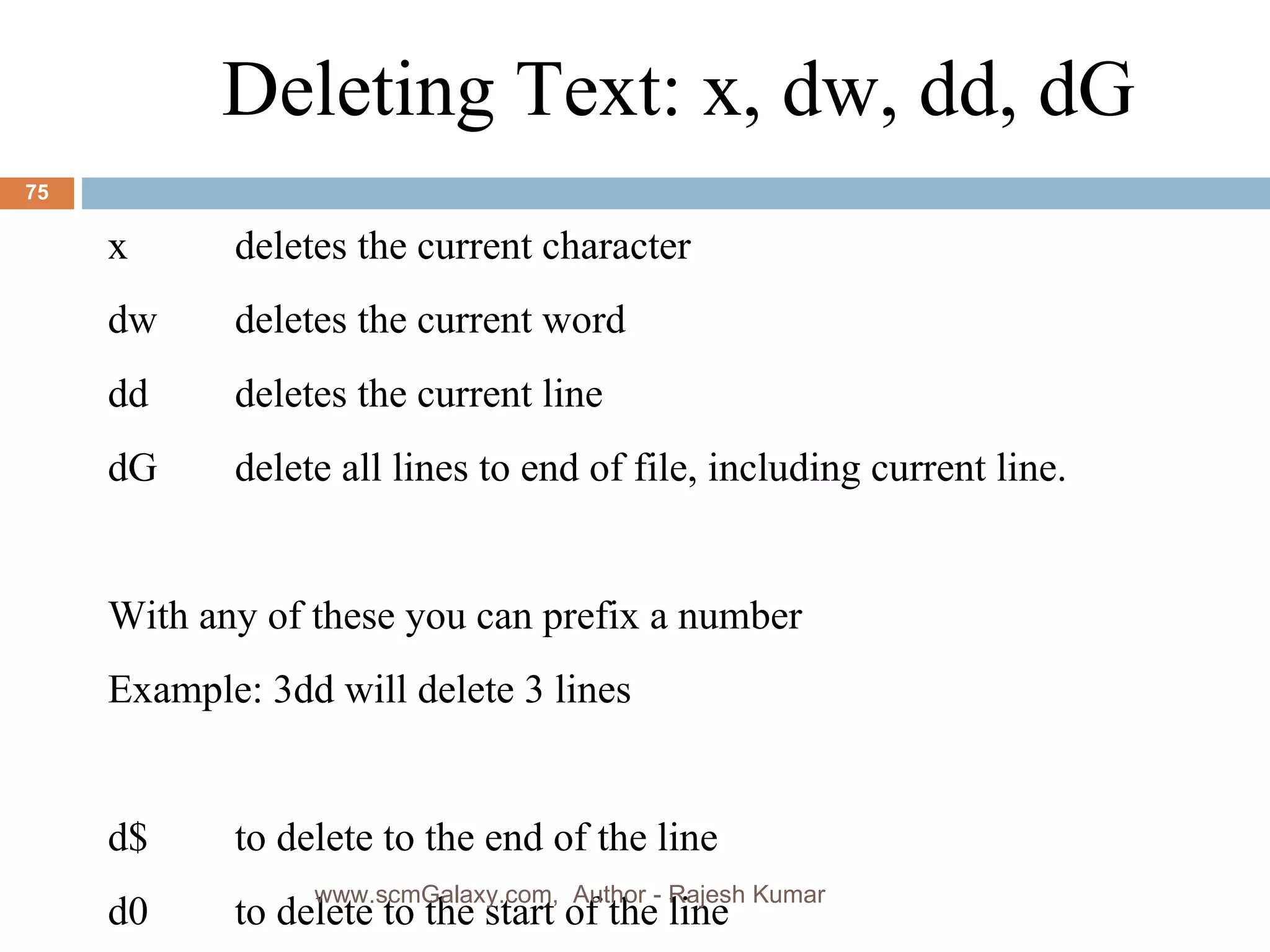Deleting Text: x, dw, dd, dG x   deletes the current character dw  deletes the current word dd   deletes the current line dG delete all lines to end of file, including current line. With any of these you can prefix a number  Example: 3dd will delete 3 lines d$   to delete to the end of the line d0 to delete to the start of the line www.scmGalaxy.com,  Author - Rajesh Kumar 