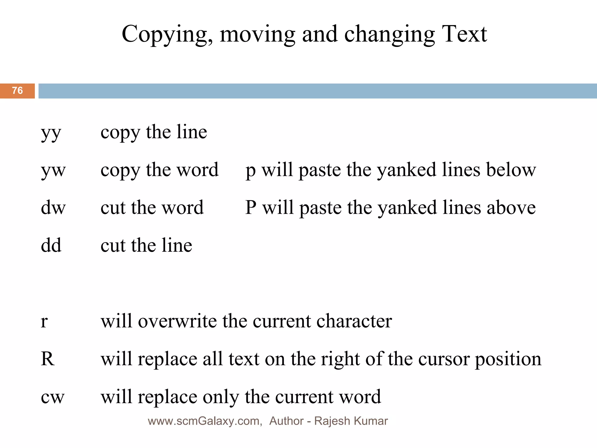 Copying, moving and changing Text  yy copy the line yw copy the word   p will paste the yanked lines below dw cut the word  P will paste the yanked lines above     dd cut the line r  will overwrite the current character R will replace all text on the right of the cursor position cw will replace only the current word www.scmGalaxy.com,  Author - Rajesh Kumar 