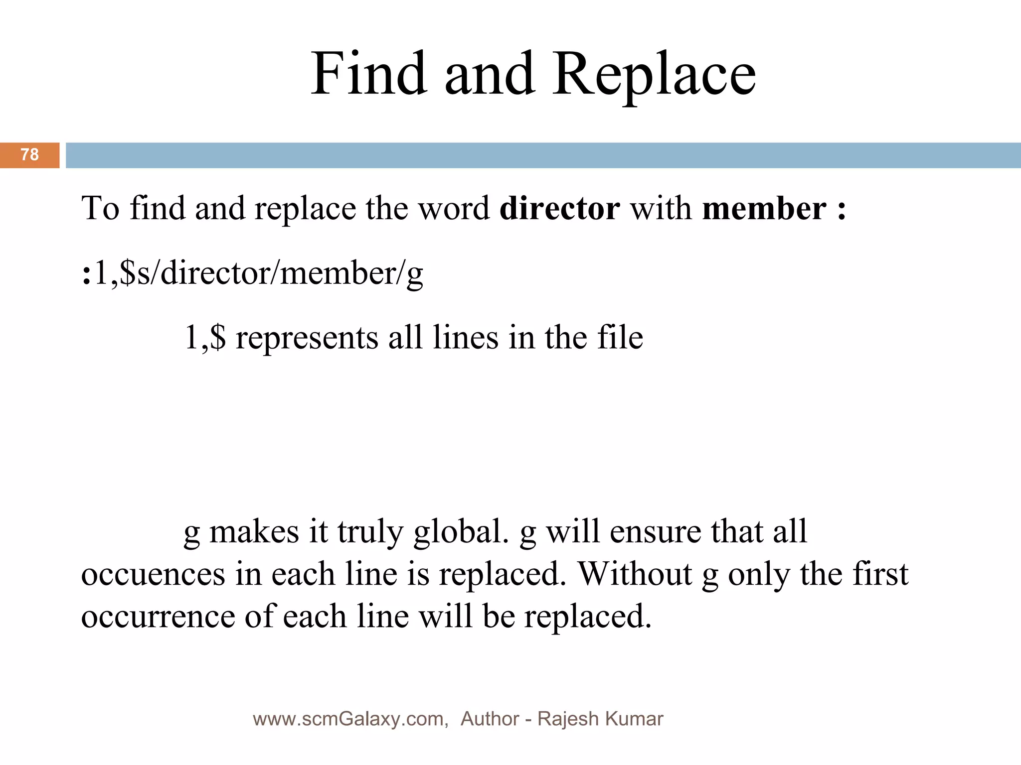 Find and Replace  To find and replace the word  director  with  member : : 1,$s/director/member/g 1,$ represents all lines in the file g makes it truly global. g will ensure that all occuences in each line is replaced. Without g only the first occurrence of each line will be replaced. www.scmGalaxy.com,  Author - Rajesh Kumar 